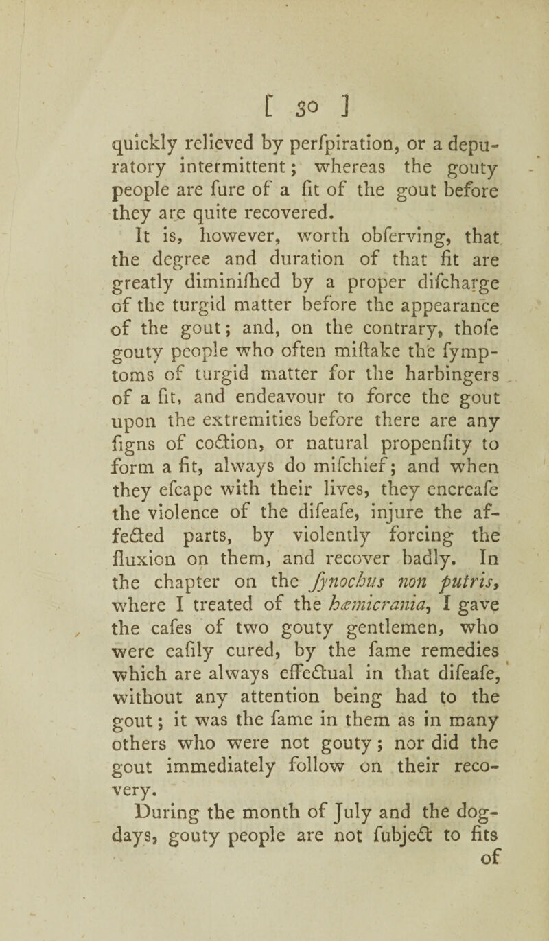 quickly relieved by perfpiration, or a depu- ratory intermittent; whereas the gouty people are fure of a fit of the gout before they are quite recovered. It is, however, worth obferving, that the degree and duration of that fit are greatly diminifhed by a proper difcharge of the turgid matter before the appearance of the gout; and, on the contrary, thofe gouty people who often miftake the fymp- toms of turgid matter for the harbingers of a fit, and endeavour to force the gout upon the extremities before there are any figns of coCtion, or natural propenfity to form a fit, always do mifchief; and when they efcape with their lives, they encreafe the violence of the difeafe, injure the af¬ fected parts, by violently forcing the fluxion on them, and recover badly. In the chapter on the fynochus non putris, where I treated of the hgm'icrania, I gave the cafes of two gouty gentlemen, who were eafily cured, by the fame remedies which are always effectual in that difeafe, without any attention being had to the gout; it was the fame in them as in many others who were not gouty; nor did the gout immediately follow on their reco¬ very. During the month of July and the dog- days, gouty people are not fubjeCt to fits of