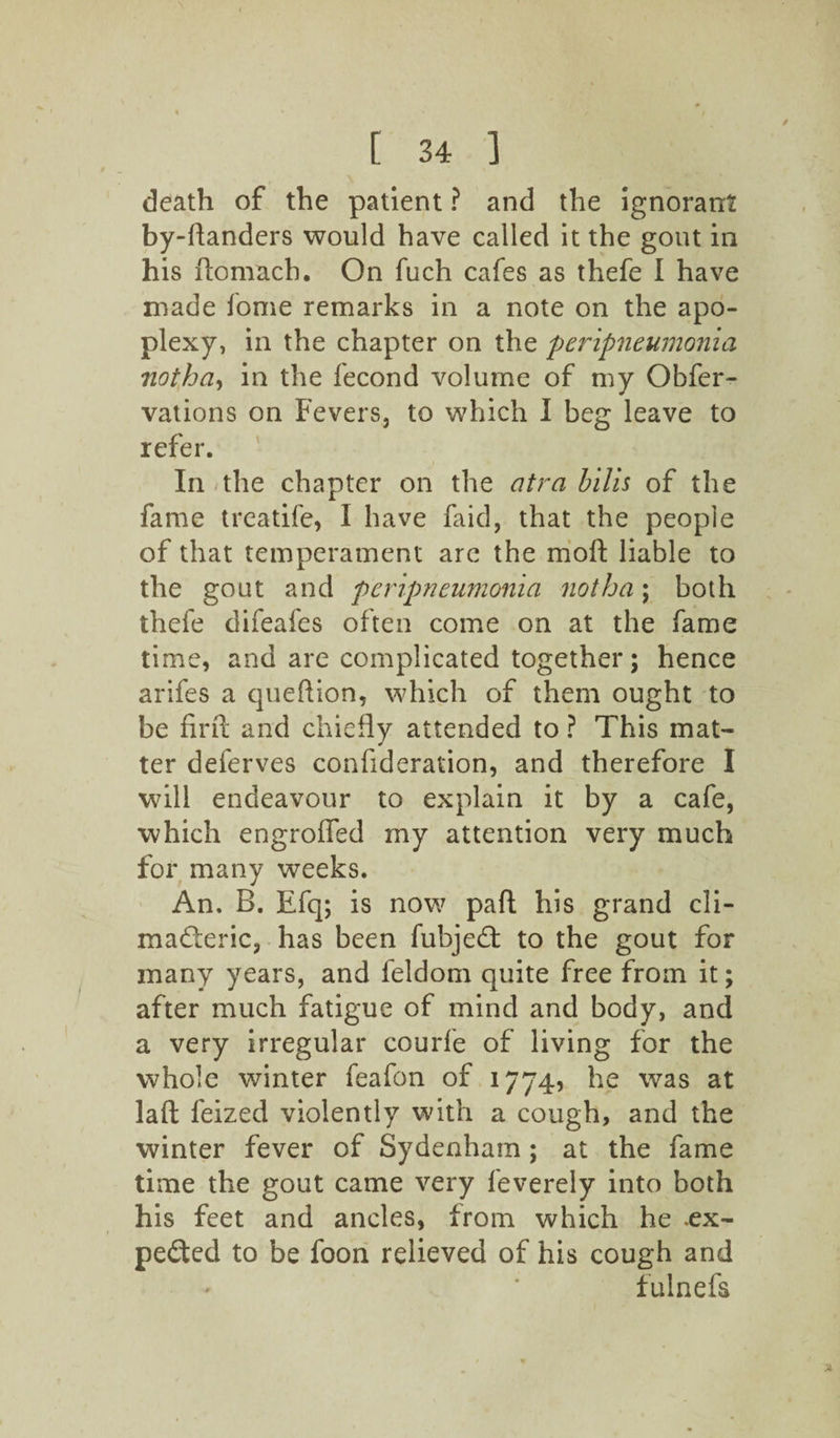 death of the patient ? and the ignorant by-ftanders would have called it the gout in his ftomach. On fuch cafes as thefe I have made fome remarks in a note on the apo¬ plexy, in the chapter on the peripneumonia 7iotha-> in the fecond volume of my Obfer- vations on Fevers, to which I beg leave to refer. In the chapter on the atra bilis of the fame treatife, I have faid, that the people of that temperament arc the moll; liable to the gout and peripneumonia not ha; both thefe difeafes often come on at the fame time, and are complicated together; hence arifes a queftion, which of them ought to be firft and chiefly attended to ? This mat¬ ter deferves confideration, and therefore I will endeavour to explain it by a cafe, which engroffed my attention very much for many weeks. An. B. Efq; is now pafl; his grand cli¬ macteric, has been fubjeCt to the gout for many years, and feldom quite free from it; after much fatigue of mind and body, and a very irregular courfe of living for the whole winter feafon of 1774, he was at laft feized violently with a cough, and the winter fever of Sydenham ; at the fame time the gout came very feverely into both his feet and ancles, from which he .ex¬ pected to be foon relieved of his cough and fulnefs