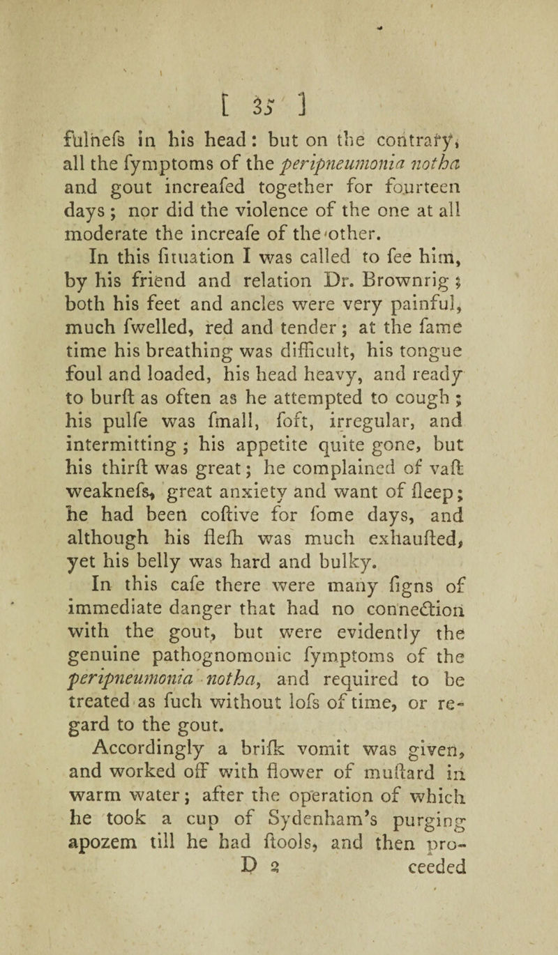 • % [ 3 5 1 flulnefs in his head: but on the contrary, all the fymptoms of the peripneumonia notha and gout increafed together for fourteen days ; nor did the violence of the one at all moderate the increafe of the-other. In this filiation I was called to fee him, by his friend and relation Dr. Brownrig % both his feet and ancles were very painful, much fwelled, red and tender; at the fame time his breathing was difficult, his tongue foul and loaded, his head heavy, and ready to burfl as often as he attempted to cough ; his pulfe was fmall, foft, irregular, and intermitting ; his appetite quite gone, but his third was great; he complained of vaft weaknefs, great anxiety and want of fleep; he had been coftive for fome days, and although his flefh was much exhaufted, yet his belly was hard and bulky. In this cafe there were many figns of immediate danger that had no connection with the gout, but were evidently the genuine pathognomonic fymptoms of the peripneumonia notha, and required to be treated as fuch without lofs of time, or re¬ gard to the gout. Accordingly a brifk vomit was given, and worked off with flower of mallard in warm water; after the operation of which he took a cup of Sydenham’s purging apozem till he had ftools, and then pro- D 2 ceeded