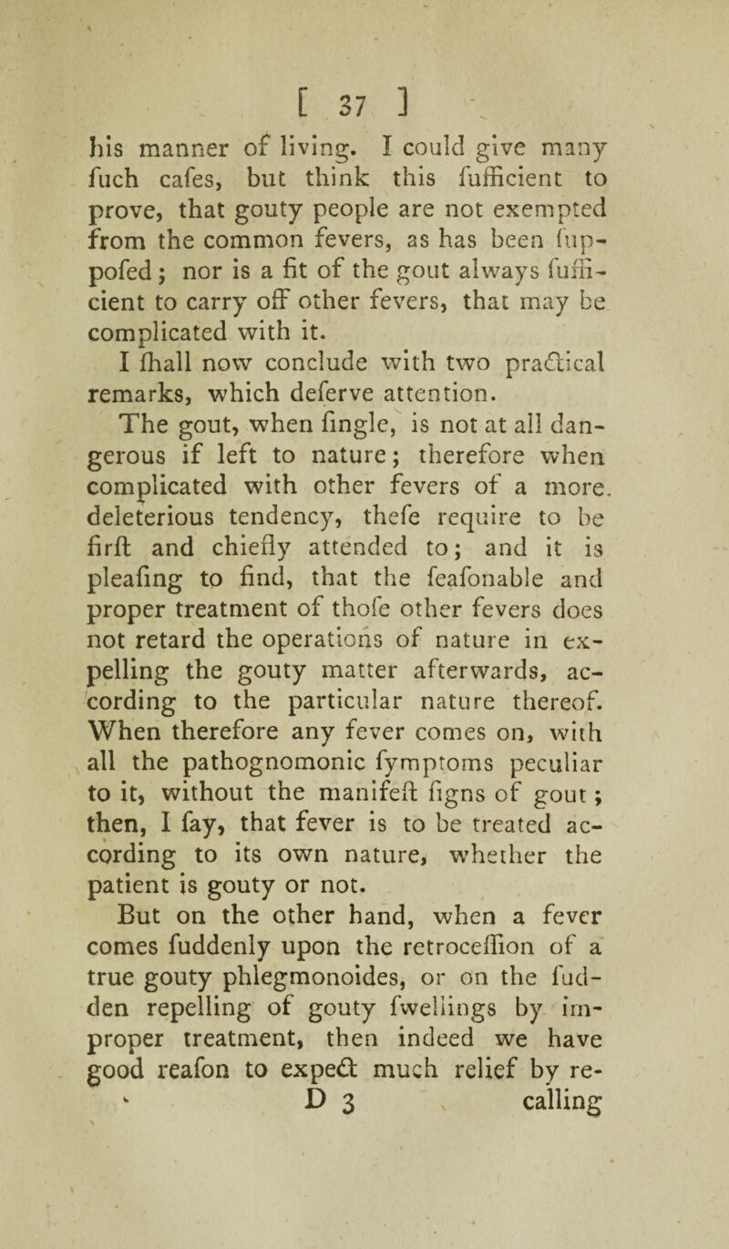 his manner of living. I could give many fuch cafes, but think this fufficient to prove, that gouty people are not exempted from the common fevers, as has been fup- pofed ; nor is a fit of the gout always fuffi- cient to carry off other fevers, that may be complicated with it. I fhall now conclude with two practical remarks, which deferve attention. The gout, when finglc, is not at all dan¬ gerous if left to nature; therefore when complicated with other fevers of a more, deleterious tendency, thefe require to be firft and chiefly attended to; and it is pleafing to find, that the feafonable and proper treatment of thole other fevers does not retard the operations of nature in ex¬ pelling the gouty matter afterwards, ac¬ cording to the particular nature thereof. When therefore any fever comes on, with all the pathognomonic fymptorns peculiar to it, without the manifeft figns of gout; then, I fay, that fever is to be treated ac¬ cording to its own nature, whether the patient is gouty or not. But on the other hand, when a fever comes fuddenly upon the retroceffion of a true gouty phlegmonoides, or on the hid¬ den repelling of gouty fweliings by im¬ proper treatment, then indeed we have good reafon to expeft much relief by re- w D 3 s calling