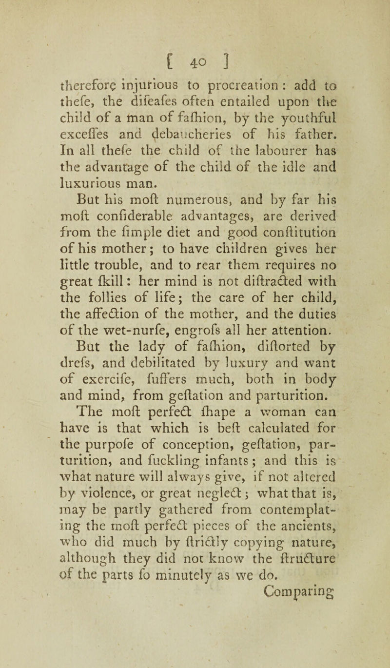 therefore injurious to procreation : add to thefe, the difeafes often entailed upon the child of a man of fafhion, by the youthful exceffes and debaucheries of his father. In all thefe the child of the labourer has the advantage of the child of the idle and luxurious man. But his mod numerous, and by far his molt confiderable advantages, are derived from the fimple diet and good conftitution of his mother; to have children gives her little trouble, and to rear them requires no great fkill: her mind is not didraded with the follies of life; the care of her child, the affedion of the mother, and the duties of the wet-nurfe, engrofs all her attention. But the lady of fafhion, diflorted by drefs, and debilitated by luxury and want of exercife, fullers much, both in body and mind, from gedation and parturition. The rnoft perfect fhape a woman can have is that which is bed calculated for the purpofe of conception, gedation, par¬ turition, and fuckling infants; and this is what nature will always give, if not altered by violence, or great n eg led:; what that is, may be partly gathered from contemplat¬ ing the mod perfed pieces of the ancients, who did much by dridly copying nature, although they did not know the drudure of the parts fo minutely as we do. Comparing