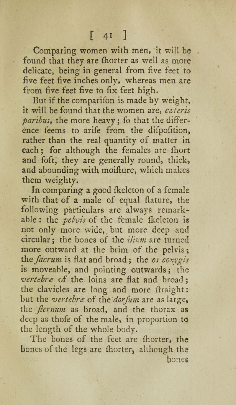 Comparing women with men, it will be . found that they are fhorter as well as more delicate, being in general from five feet to five feet five inches only, whereas men are from five feet five to fix feet high. But if the comparifon is made by weight, it will be found that the women are, czteris paribus, the more heavy; fo that the differ¬ ence feems to arife from the difpofition, rather than the real quantity of matter in each; for although the females are fhort and foft, they are generally round, thick, and abounding with moifture, which makes them weighty. In comparing a good fkeleton of a female with that of a male of equal ftature, the following particulars are always remark¬ able : the pelvis of the female fkeleton is not only more wide, but more deep and circular; the bones of the ilium are turned more outward at the brim of the pelvis; the facrum is fiat and broad; the os coxygis is moveable, and pointing outwards; the vertebra of the loins are flat and broad ; the clavicles are long and more ftraight: but the vertebra of the dorfum are as large, the Jlernum as broad, and the thorax as deep as thofe of the male, in proportion to the length of the whole body. The bones of the feet are fhorter, the bones of the legs are fhorter, although the bones