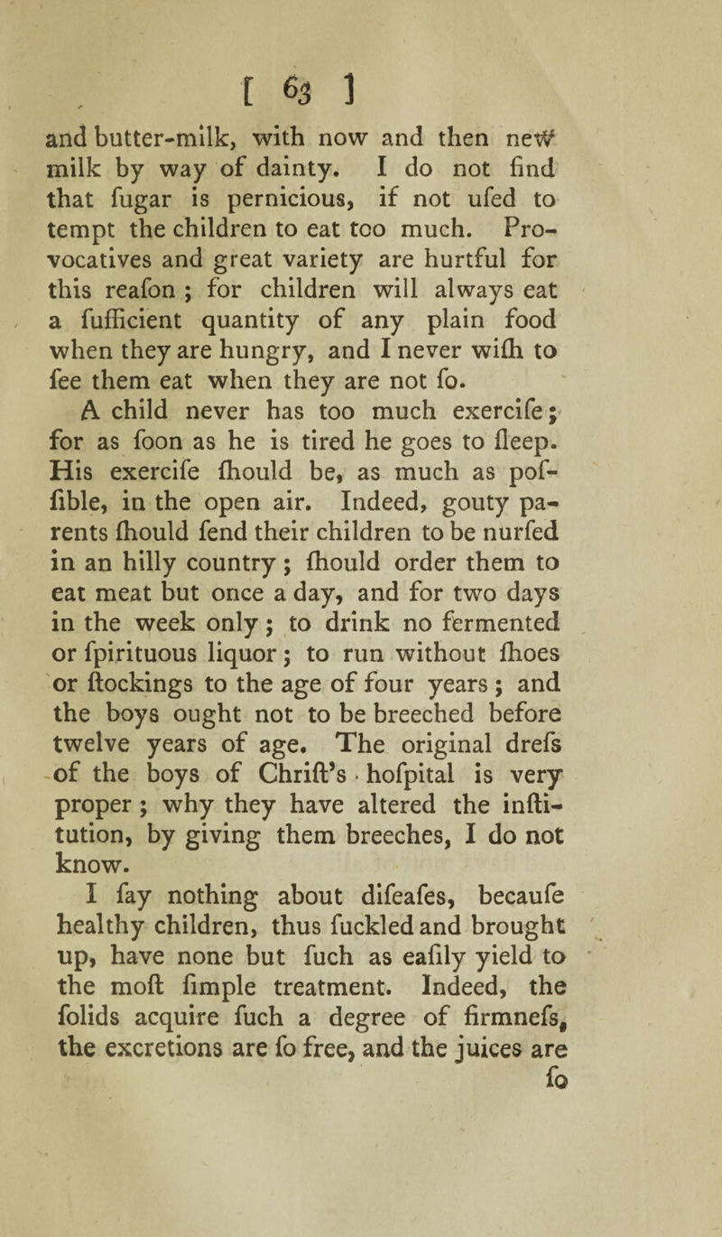 1 [ 63 1 and butter-milk, with now and then neW milk by way of dainty. I do not find that fugar is pernicious, if not ufed to tempt the children to eat too much. Pro¬ vocatives and great variety are hurtful for this reafon ; for children will always eat a fufficient quantity of any plain food when they are hungry, and I never wifh to fee them eat when they are not fo. A child never has too much exercife; for as foon as he is tired he goes to fleep. His exercife fhould be, as much as pof- fible, in the open air. Indeed, gouty pa¬ rents fhould fend their children to be nurfed in an hilly country; fhould order them to eat meat but once a day, and for two days in the week only; to drink no fermented or fpirituous liquor; to run without fhoes or Blockings to the age of four years ; and the boys ought not to be breeched before twelve years of age. The original drefs of the boys of Chrift’s • hofpital is very proper; why they have altered the infti- tution, by giving them breeches, I do not know. I fay nothing about difeafes, becaufe healthy children, thus fuckledand brought up, have none but fuch as eafily yield to the mod fimple treatment. Indeed, the folids acquire fuch a degree of firmnefs, the excretions are fo free, and the juices are fo