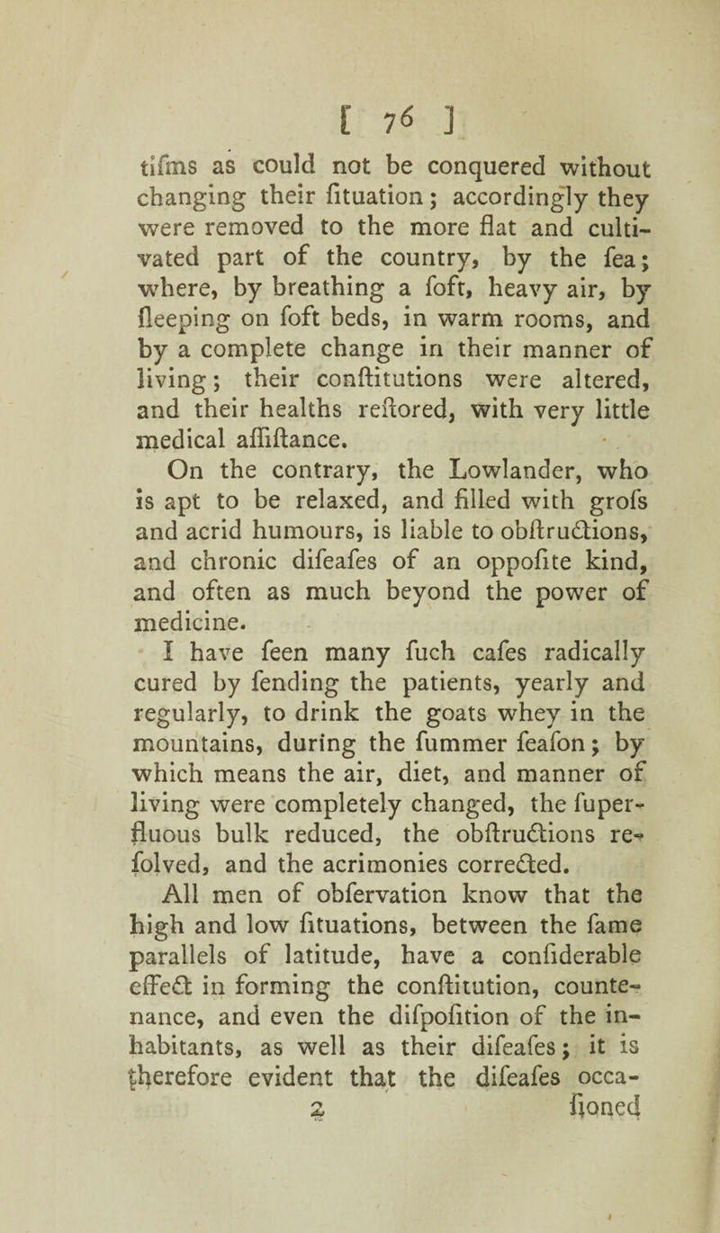 [ 7* ] tifins as could not be conquered without changing their fituation; accordingly they were removed to the more flat and culti¬ vated part of the country, by the fea; where, by breathing a foft, heavy air, by fleeping on foft beds, in warm rooms, and by a complete change in their manner of living; their conftitutions were altered, and their healths reftored, with very little medical afliftance. On the contrary, the Lowlander, who is apt to be relaxed, and filled with grofs and acrid humours, is liable to obftrunions, and chronic difeafes of an oppofite kind, and often as much beyond the power of medicine. I have feen many fuch cafes radically cured by fending the patients, yearly and regularly, to drink the goats whey in the mountains, during the fummer feafon; by which means the air, diet, and manner of living were completely changed, the fuper- fluous bulk reduced, the obftrudtions re- folved, and the acrimonies corrected. All men of obfervation know that the high and low fituations, between the fame parallels of latitude, have a confiderable effe£t in forming the conftitution, counte¬ nance, and even the difpofition of the in¬ habitants, as well as their difeafes; it is therefore evident that the difeafes occa- 2 fioned