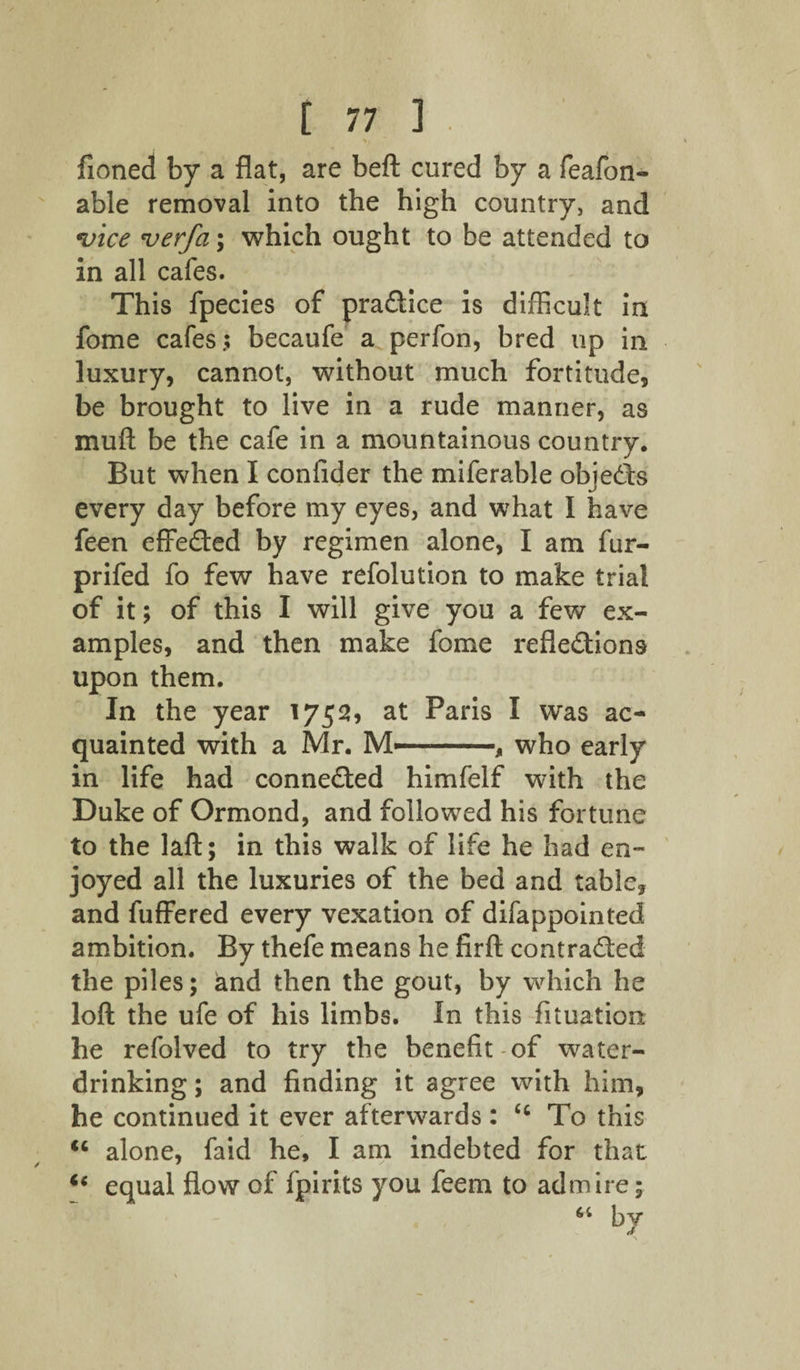 >, fioned by a flat, are beft cured by a feafon- able removal into the high country, and ivice ver/ci; which ought to be attended to in all cafes. This fpecies of pradice is difficult in fome cafes.; becaufe a perfon, bred up in luxury, cannot, without much fortitude, be brought to live in a rude manner, as mu ft be the cafe in a mountainous country. But when I confider the miferable objeds every day before my eyes, and what I have feen effeded by regimen alone, I am fur- prifed fo few have refolution to make trial of it; of this I will give you a few ex¬ amples, and then make fome refledions upon them. In the year 1752, at Paris I was ac¬ quainted with a Mr. M—-, who early in life had conneded himfelf with the Duke of Ormond, and followed his fortune to the laft; in this walk of life he had en¬ joyed all the luxuries of the bed and table, and fuffered every vexation of difappointed ambition. By thefe means he firft contraded the piles; and then the gout, by which he loft the ufe of his limbs. In this fituation he refolved to try the benefit of water¬ drinking ; and finding it agree with him, he continued it ever afterwards : ‘c To this u alone, faid he, I am indebted for that u equal flow of fpirits you feem to admire; “ b7