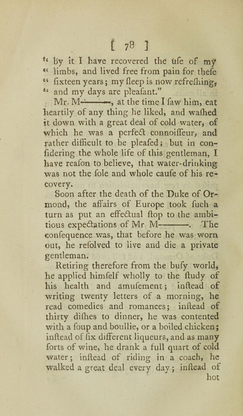 by it I have recovered the tife of my cc limbs, and lived free from pain for thefe “ fixteen years; my deep is now refrelhing, &Q and my days are pleafant.” Mr. -—, at the time I faw him, eat heartily of any thing he liked, and waffied it down with a great deal of cold water* of which he was a perfect connoiffeur, and rather difficult to be pleafed; but in con- fidering the whole life of this gentleman, I have reafon to believe, that water-drinking was not the foie and whole caufe of his re¬ covery. Soon after the death of the Duke of Or¬ mond, the affairs of Europe took fuch a turn as put an effectual flop to the ambi¬ tious expectations of Mr M-. The eonfequence was, that before he was worn out, he refolved to live and die a private gentleman. Retiring therefore from the bufy world, he applied himfelf wholly to the ftudy of his health and amufement; inftead of writing twenty letters of a morning, he read comedies and romances; inftead of thirty difties to dinner, he was contented with a foup and boullie, or a boiled chicken; inftead of fix different liqueurs, and as many forts of wine, he drank a full quart of cold water; inftead of riding in a coach, he walked a great deal every day; inftead of