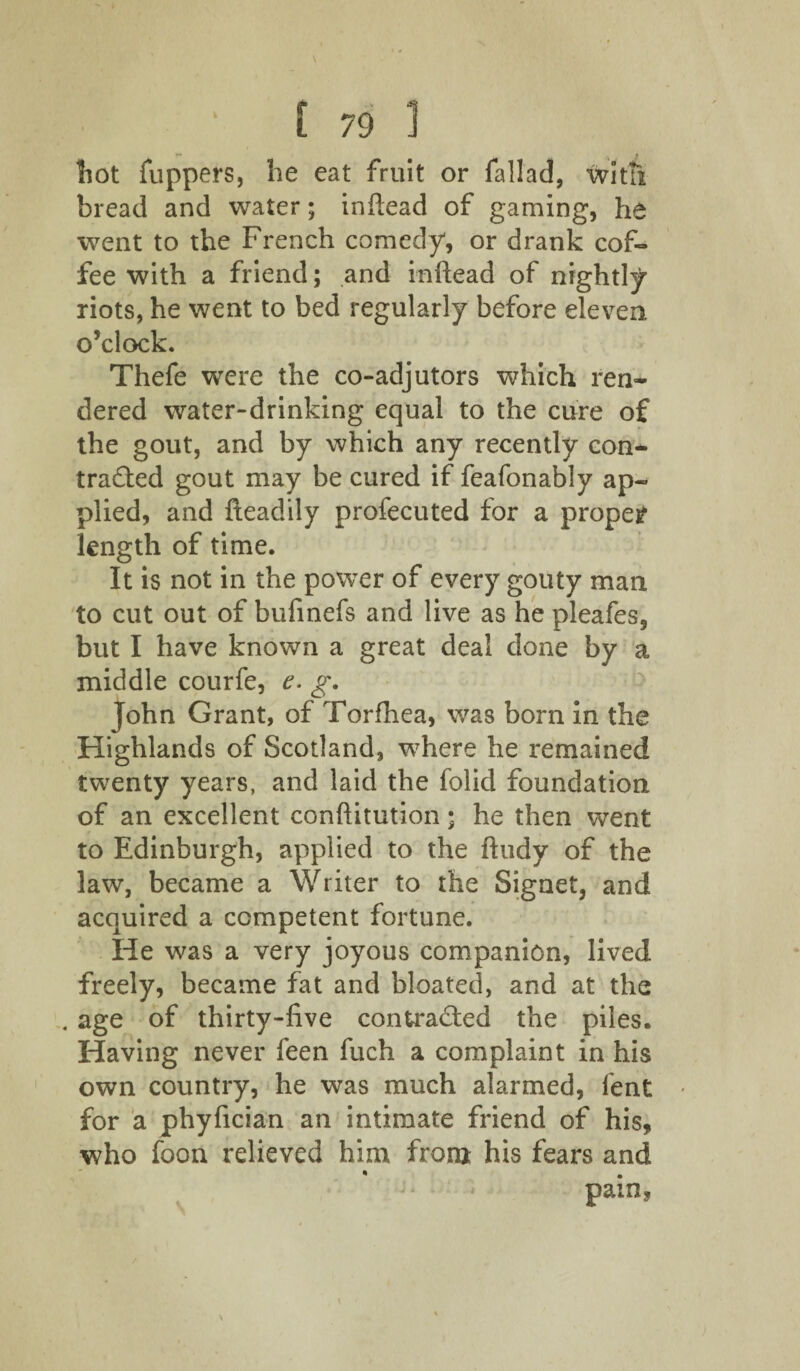 hot flippers, he eat fruit or fallad, with bread and water; inftead of gaming, he went to the French comedy, or drank cof¬ fee with a friend; and inftead of nightly riots, he went to bed regularly before eleven o’clock. Thefe were the co-adjutors which ren* dered water-drinking equal to the cure of the gout, and by which any recently con* trailed gout may be cured if feafonably ap¬ plied, and fteadily profecuted for a proper length of time. It is not in the power of every gouty man to cut out of bufinefs and live as he pleafes, but I have known a great deal done by a middle courfe, e. g. John Grant, of Torfhea, was born in the Highlands of Scotland, where he remained twenty years, and laid the folid foundation of an excellent conftitution; he then went to Edinburgh, applied to the ftudy of the law, became a Writer to the Signet, and acquired a competent fortune. He was a very joyous companion, lived freely, became fat and bloated, and at the . age of thirty-five contracted the piles. Having never feen fuch a complaint in his own country, he was much alarmed, lent for a phyfician an intimate friend of his, who foon relieved him from his fears and pain.