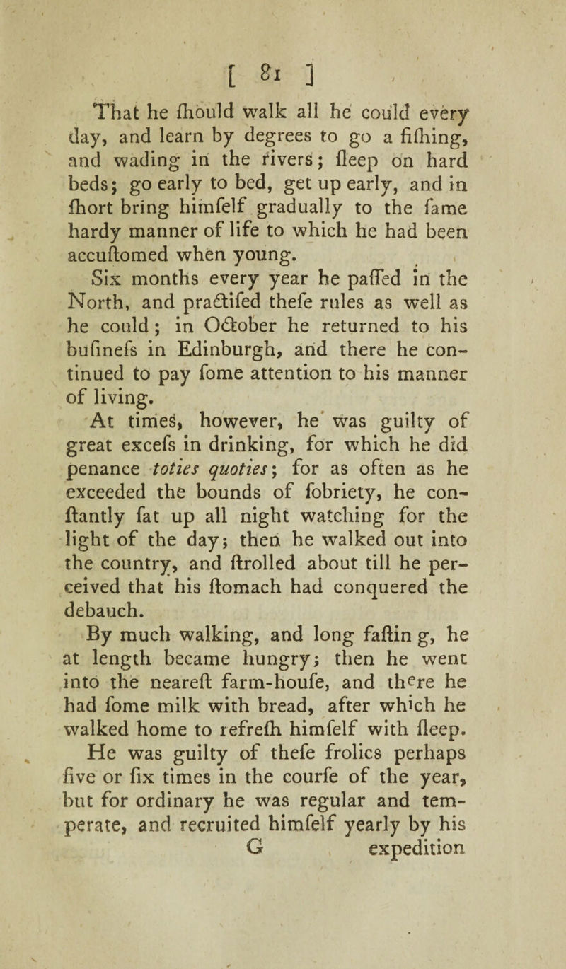 / [ *1 ] t., 4 r That he fhould walk all he could every day, and learn by degrees to go a fifhing, and wading in the rivers; deep on hard beds; go early to bed, get up early, and in fliort bring himfelf gradually to the fame hardy manner of life to which he had been accuftomed when young. Six months every year he pafled ini the North, and pra£tifed thefe rules as well as he could; in October he returned to his bufinefs in Edinburgh, and there he con¬ tinued to pay fome attention to his manner of living. At times, however, he was guilty of great excefs in drinking, for which he did penance toties quoties\ for as often as he exceeded the bounds of fobriety, he con- ftantly fat up all night watching for the light of the day; then he walked out into the country, and ftrolled about till he per¬ ceived that his ftomach had conquered the debauch. By much walking, and long faftin g, he at length became hungry; then he went into the neareft farm-houfe, and there he had fome milk with bread, after which he walked home to refrefh himfelf with deep. He was guilty of thefe frolics perhaps five or fix times in the courfe of the year, but for ordinary he was regular and tem¬ perate, and recruited himfelf yearly by his G expedition \