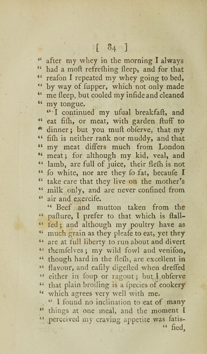 a after my whey in the morning I always “ had a moll refreshing fleep, and for that <c reafon I repeated my whey going to bed, <c by way of fupper, which not only made iC me fleep, but cooled my infide and cleaned u my tongue. ‘‘•I continued my ufual breakfaft, and “ eat fiih, or meat, with garden fluff to * dinner; but you muft obferve, that my <c fifh is neither rank nor muddy, and that “ my meat differs much from London u meat; for although my kid, veal, and “ lamb, are full of juice, their flefh is not “ fo white, nor are they fo fat, becaufe I “ take care that they live on the mother's “ milk only, and are never confined from <6 air and exercife. “ Beef and mutton taken from the u pafture, I prefer to that which is ftall- <( fed; and although my poultry have as <c much grain as they pleafe to eat, yet they “ are at full liberty to run about and divert <c themfelves ; my wild fowl and venifon, u though hard in the flefh, are excellent in tC flavour, and eafily digefled wrhen dreffed cc either in Soup or ragout; but I obferve “ that plain broiling is a Species of cookery 6c which agrees very well with me. 44 I found no inclination to eat of many 46 things at one meal, and the moment I “ perceived my craving appetite was Satis- “ fled,