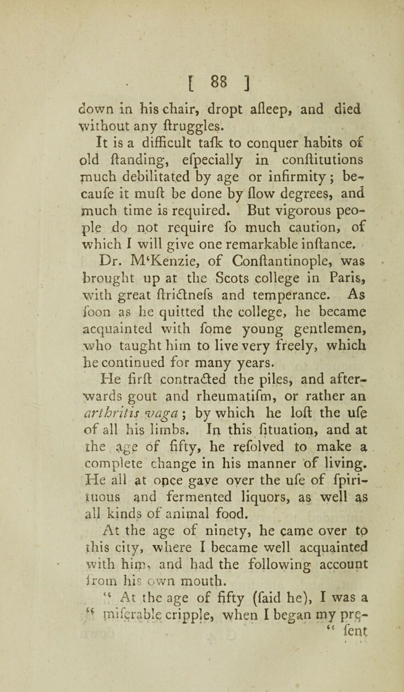 down in his chair, dropt afleep, and died without any ftruggles. It is a difficult tafk to conquer habits o£ old {landing, efpecially in conftitutions much debilitated by age or infirmity; be^ caufe it muff be done by flow degrees, and much time is required. But vigorous peo¬ ple do not require fo much caution, of which I will give one remarkable inflance. Dr. IVPKenzie, of Conflantinople, was brought up at the Scots college in Paris, with great ftridtnefs and temperance. As foon as he quitted the college, he became acquainted with fome young gentlemen, who taught him to live very freely, which he continued for many years. Pie firfl contra&ed the piles, and after¬ wards gout and rheumatifm, or rather an arthritis vaga; by which he loft the ufe of all his limbs. In this fituation, and at the age of fifty, he refolved to make a complete change in his manner of living. He all at opce gave over the ufe of fpiri- tuous and fermented liquors, as well as all kinds of animal food. At the age of ninety, he came over to this city, where I became well acquainted with him, and had the following account Irotn his own mouth. At the age of fifty (faid he), I was a H piiferable cripple, when I began my prg- “ feat * 1 V