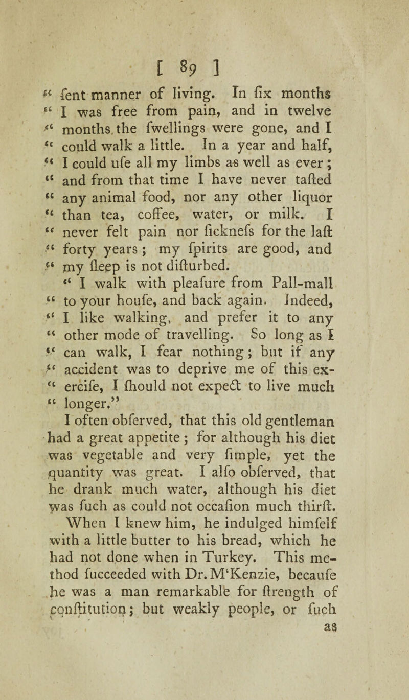 [ 8? ] fent manner of living. In fix months *6 I was free from pain, and in twelve “ months, the fwellings were gone, and I <c could walk a little. In a year and half, “ I could ufe all my limbs as well as ever; <c and from that time I have never tailed “ any animal food, nor any other liquor <c than tea, coffee, water, or milk. I u never felt pain nor ficknefs for the lad <c forty years ; my fpirits are good, and my lleep is not dillurbed. I walk with pleafure from Pall-mall u to your houfe, and back again. Indeed, “ I like walking, and prefer it to any “ other mode of travelling. So long as I $c can walk, I fear nothing ; but if any “ accident was to deprive me of this ex- <c ercife, I Ihould not expeft to live much “ longer.” I often obferved, that this old gentleman had a great appetite ; for although his diet was vegetable and very fimpie, yet the quantity wras great. I alfo obferved, that he drank much water, although his diet was fuch as could not occafion much third:. When I knew him, he indulged himfelf with a little butter to his bread, which he had not done when in Turkey. This me¬ thod fucceeded with Dr. M‘Kenzie, becaufe he was a man remarkable for ftrength of cqnftitutiop; but weakly people, or fuch as i