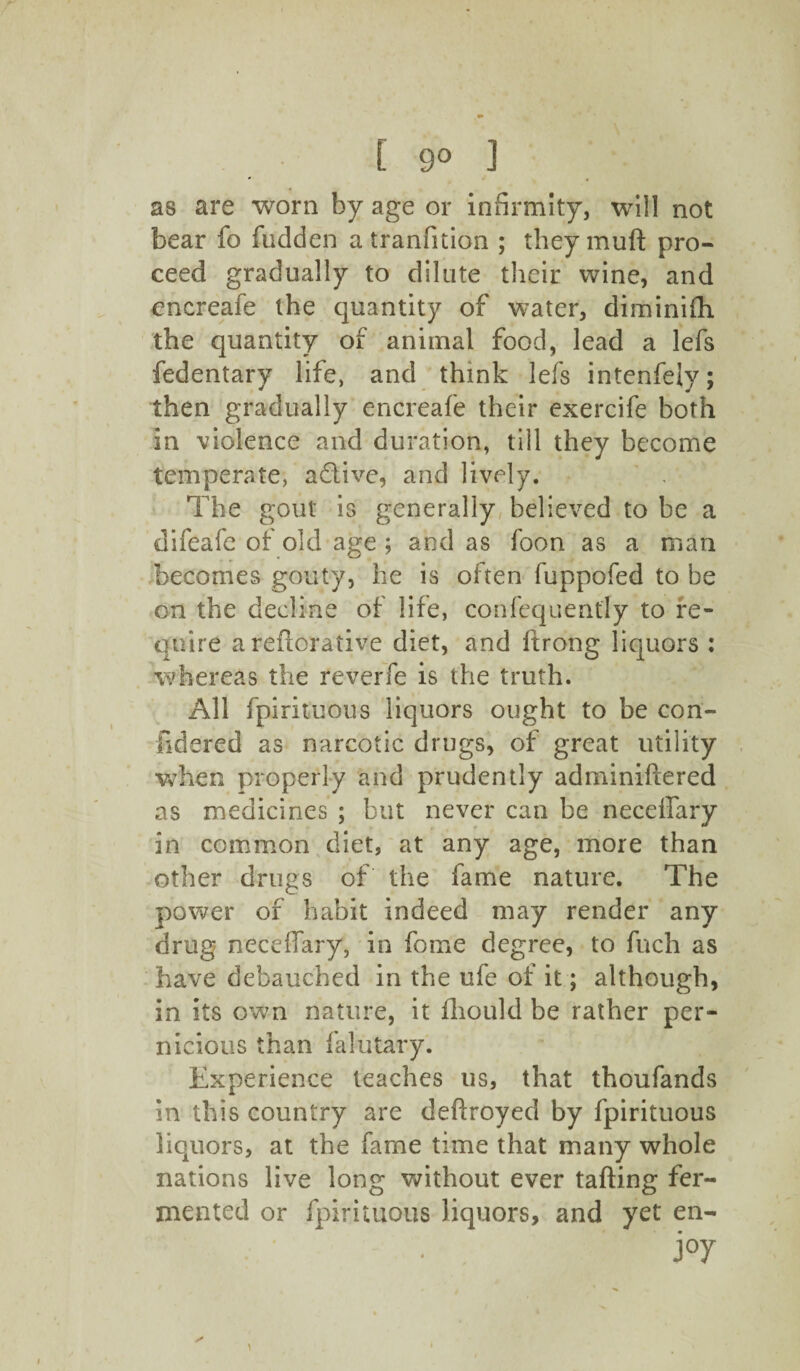 as are worn by age or infirmity, will not bear fo hidden a tranfition ; they muft pro¬ ceed gradually to dilute their wine, and encreafe the quantity of water, diminiih the quantity of animal food, lead a lefs fedentary life, and think lefs intenfejy; then gradually encreafe their exercife both in violence and duration, till they become temperate, adive, and lively. The gout is generally believed to be a difeafe of old age ; and as foon as a man becomes gouty, he is often fuppofed to be on the decline of life, confequenfly to re¬ quire areilorative diet, and ftrong liquors : whereas the reverie is the truth. All fpirituous liquors ought to be con- ildered as narcotic drugs, of great utility when properly and prudently adminiftered as medicines ; but never can be neceffary in common diet, at any age, more than other drugs of the fame nature. The power of habit indeed may render any drug neceffary, in fome degree, to fuch as have debauched in the ufe of it; although, in its own nature, it fliould be rather per¬ nicious than faiutary. Experience teaches us, that thoufands in this country are deftroyed by fpirituous liquors, at the fame time that many whole nations live long without ever tafting fer¬ mented or fpirituous liquors, and yet en- . , j°y