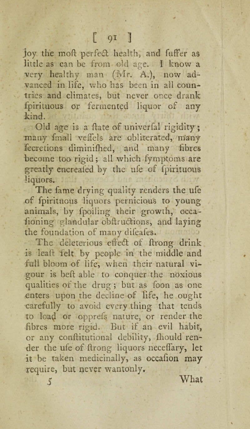 joy the mod perfect health, and differ as little as can be from old age. I know a very healthy man (Mr. A.), now ad¬ vanced in life, who has been in all coun¬ tries and climates, but never once drank lpirituous or fermented liquor of any kind. ' Old age is a date of univerfal rigidity ; many final 1 veffels are obliterated, many fecretions diminifhed, and many fibres become too rigid; all which fymptoms are greatly encreafed by the ufe of fpirituous liquors. The fame drying quality renders the ufe of fpirituous liquors pernicious to young animals, by fpoiiing their growth, occa- fioning glandular obdrutfions, and laying the foundation of many difeafes. The deleterious effect of drong drink is lead felt by people in the middle and full bloom of life, when their natural vi¬ gour is bed able to conquer the noxious qualities of the drug ; but as foon as one enters upon the decline of life, he ought carefully to avoid every thing that tends to loa$ or opprefs nature, or render the fibres more rigid. But if an evil habit, or any conditutional debility, fliould ren¬ der the ufe of drong liquors neceffary, let it be taken medicinally, as occafion may require, but never wantonly. s •