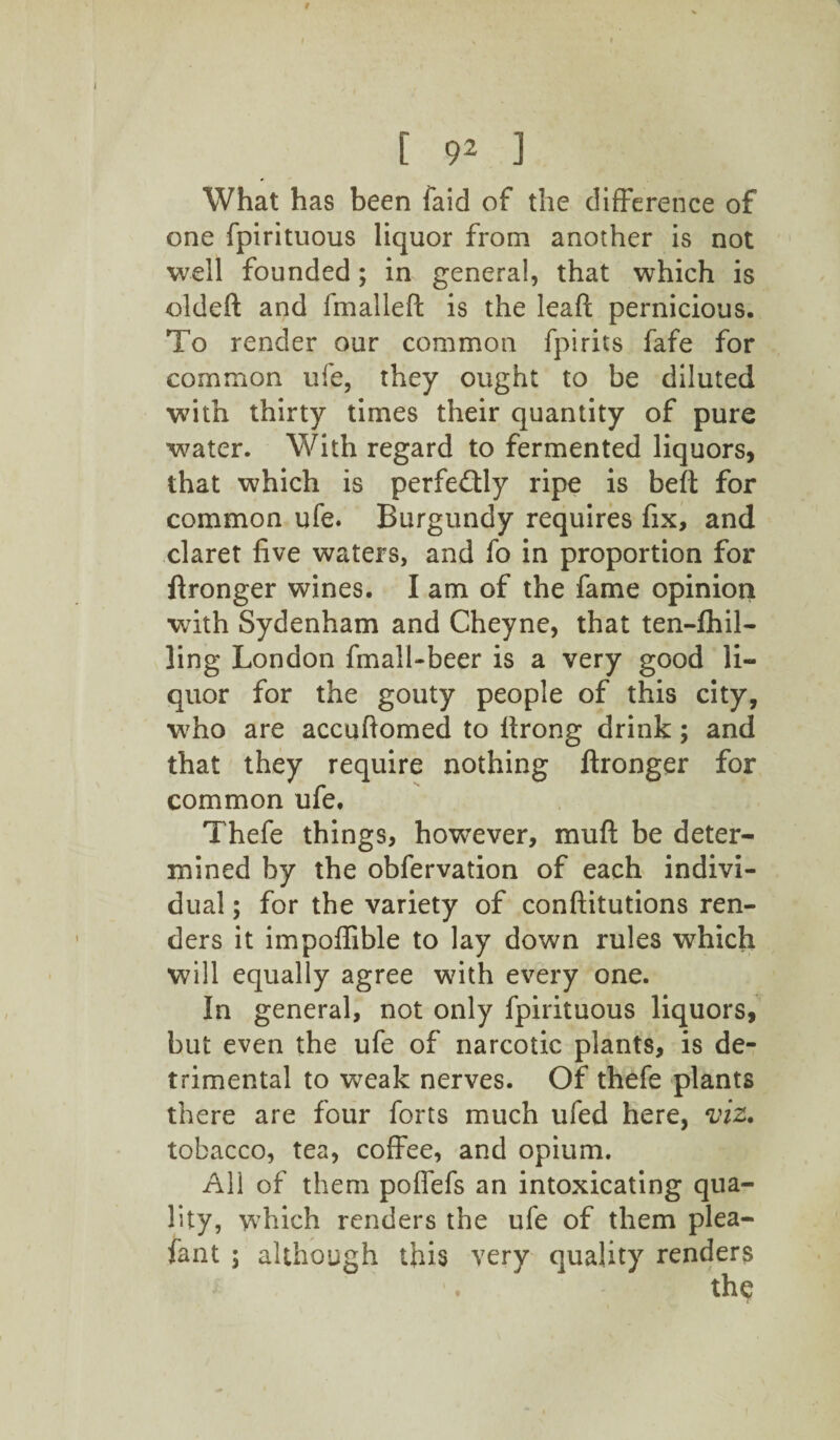 What has been laid of the difference of one fpirituous liquor from another is not well founded; in general, that which is oldeft and fmalleft is the leaft pernicious. To render our common fpirits fafe for common ufe, they ought to be diluted with thirty times their quantity of pure water. With regard to fermented liquors, that which is perfe&ly ripe is heft for common ufe. Burgundy requires fix, and claret five waters, and fo in proportion for flronger wines. I am of the fame opinion wfith Sydenham and Cheyne, that ten-£hil- ling London fmall-beer is a very good li¬ quor for the gouty people of this city, who are accuftomed to llrong drink; and that they require nothing ftronger for common ufe. Thefe things, however, muft be deter¬ mined by the obfervation of each indivi¬ dual ; for the variety of constitutions ren¬ ders it impoffible to lay down rules which will equally agree with every one. In general, not only fpirituous liquors, but even the ufe of narcotic plants, is de¬ trimental to weak nerves. Of thefe plants there are four forts much ufed here, viz. tobacco, tea, coffee, and opium. All of them poffefs an intoxicating qua¬ lity, which renders the ufe of them plea- fant ; although this very quality renders the