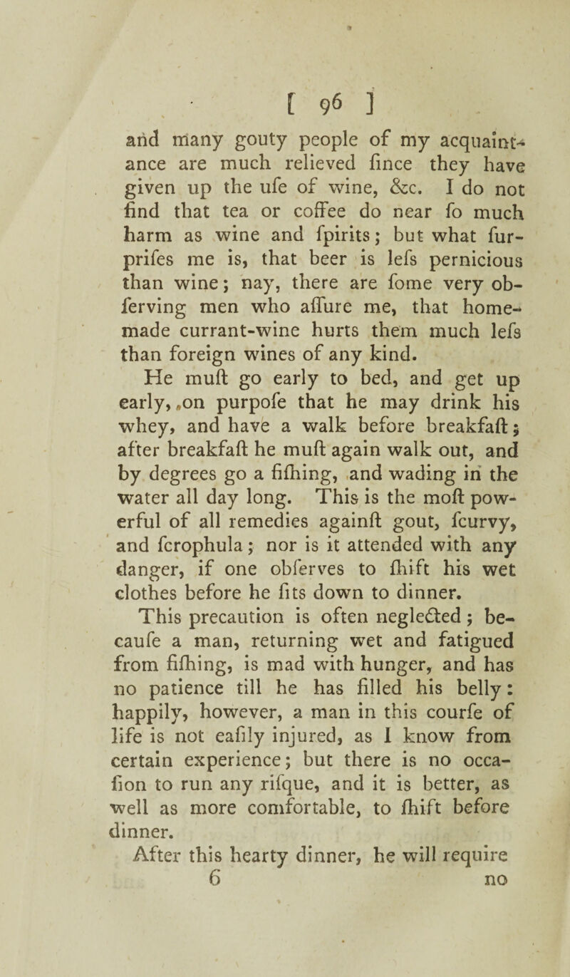 arid many gouty people of my acquaint¬ ance are much relieved fince they have given up the ufe of wine, &c. I do not find that tea or coffee do near fo much harm as wine and fpirits; but what fur- prifes me is, that beer is lefs pernicious than wine; nay, there are fome very ob- ferving men who affine me, that home¬ made currant-wine hurts them much lefs than foreign wines of any kind. He muft go early to bed, and get up early, „on purpofe that he may drink his whey, and have a walk before breakfaft$ after breakfaft he muft again walk out, and by degrees go a fifhing, ,and wading in the water all day long. This is the moft pow¬ erful of all remedies againft gout, fcurvy, and fcrophula; nor is it attended with any danger, if one obferves to fhifit his wet clothes before he fits down to dinner. This precaution is often neglected; be- caufe a man, returning wet and fatigued from fifhing, is mad with hunger, and has no patience till he has filled his belly: happily, however, a man in this courfe of life is not eafily injured, as I know from certain experience; but there is no occa- fion to run any rifque, and it is better, as well as more comfortable, to fhift before dinner. After this hearty dinner, he will require 6 no