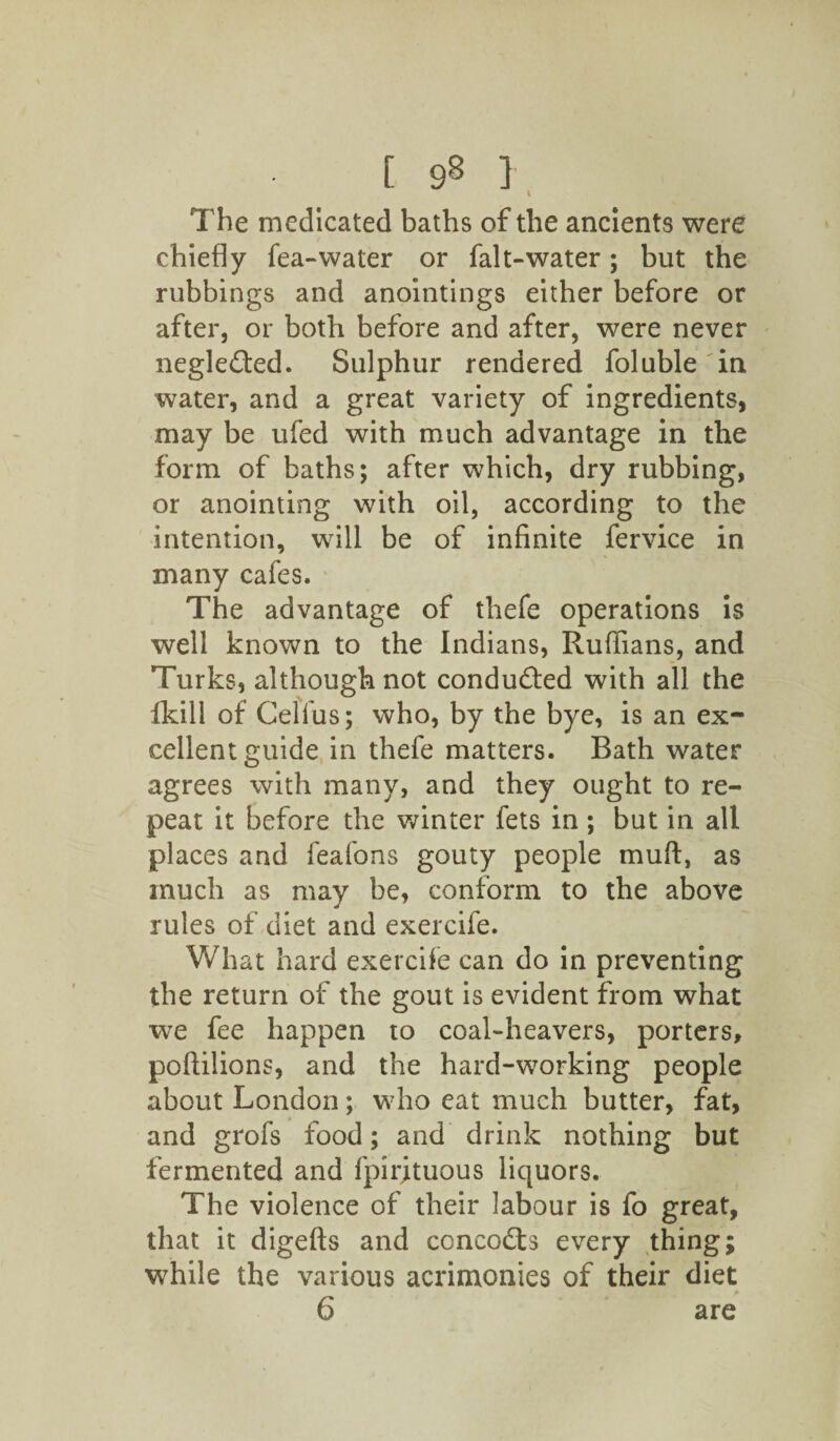 [ 9^ ] I The medicated baths of the ancients were chiefly fea-water or falt-water; but the rubbings and anointings either before or after, or both before and after, were never neglected. Sulphur rendered foluble in water, and a great variety of ingredients, may be ufed with much advantage in the form of baths; after which, dry rubbing, or anointing with oil, according to the intention, will be of infinite fervice in many cafes. The advantage of thefe operations is well known to the Indians, Ruffians, and Turks, although not conduced with all the fkill of Celfus; who, by the bye, is an ex¬ cellent guide in thefe matters. Bath water agrees with many, and they ought to re¬ peat it before the winter fets in ; but in all places and leafons gouty people muft, as much as may be, conform to the above rules of diet and exercife. What hard exercife can do in preventing the return of the gout is evident from what we fee happen to coal-heavers, porters, poftilions, and the hard-working people about London; who eat much butter, fat, and grofs food; and drink nothing but fermented and fpirituous liquors. The violence of their labour is fo great, that it digefts and concofts every thing; while the various acrimonies of their diet