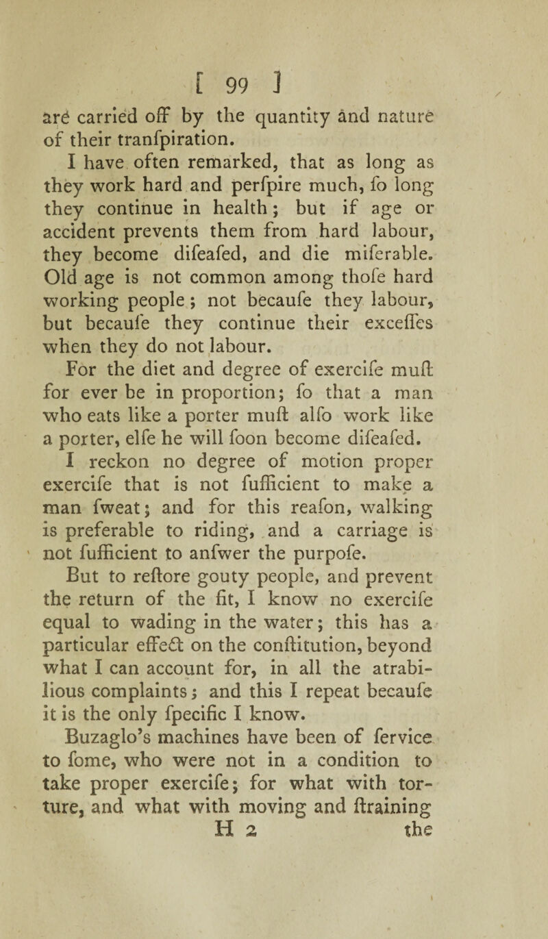 are carried off by the quantity and nature of their tranfpiration. I have often remarked, that as long as they work hard and perfpire much, fo long they continue in health; but if age or accident prevents them from hard labour, they become difeafed, and die miferable. Old age is not common among thofe hard working people ; not becaufe they labour, but becaufe they continue their exceffes when they do not labour. For the diet and degree of exercife muff for ever be in proportion; fo that a man who eats like a porter muff alfo work like a porter, elfe he will foon become difeafed. I reckon no degree of motion proper exercife that is not fufficient to make a • # man fweat; and for this reafon, walking is preferable to riding, and a carriage is ' not fufficient to anfwer the purpofe. But to reftore gouty people, and prevent the return of the fit, I know no exercife equal to wading in the water; this has a particular effect on the conftitution, beyond what I can account for, in all the atrabi¬ lious complaints; and this I repeat becaufe it is the only fpecific I know. Buzaglo’s machines have been of fervice to fome, who were not in a condition to take proper exercife; for what with tor- ' ture, and what with moving and (training H 2 the i
