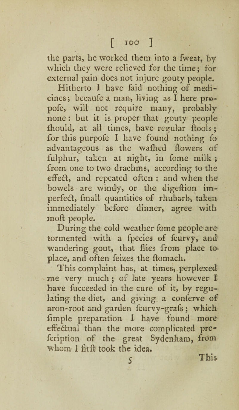 the parts, he worked them into a fweat, by which they were relieved for the time; for external pain does not injure gouty people. Hitherto I have faid nothing of medi¬ cines; becaufe a man, living as I here pro- pofe, will not require many, probably none: but it is proper that gouty people fhould, at all times, have regular ftools; for this purpofe I have found nothing fo advantageous as the wafhed flowers of fulphur, taken at night, in fome milk ; from one to two drachms, according to the effect, and repeated often : and when the bowels are windy, or the digeftion im¬ perfect, fmall quantities of rhubarb, taken immediately before dinner, agree with mod people. During the cold weather fome people are tormented with a fpecies of fcurvy, and wandering gout, that flies from place to place, and often feizes the ftomach. This complaint has, at times, perplexed me very much ; of late years however I have fucceeded in the cure of it, by regu¬ lating the diet, and giving a conferve of aron-root and garden fcurvy-grafs ; which Ample preparation 1 have found more effectual than the more complicated pre- fcription of the great Sydenham, from whom 1 firft took the idea. S This