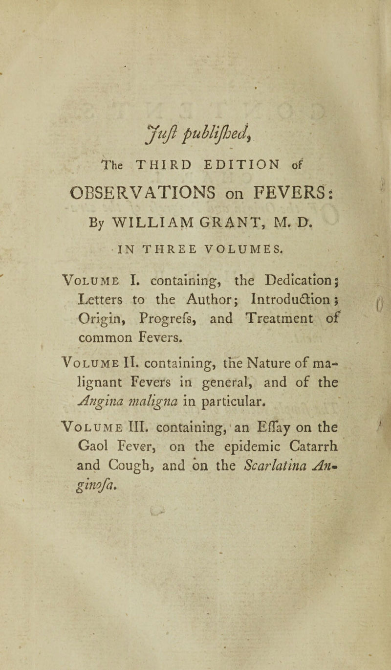 Juft pub liftjed\ The THIRD EDITION of OBSERVATIONS on FEVERS: By WILLIAM GRANT, M. D. •IN THREE VOLUMES. Volume I. containing, the Dedication; Letters to the Author; Introduction; Origin, Progrefs, and Treatment of common Fevers. * Volume II. containing, the Nature of ma¬ lignant Fevers in general, and of the Angina maligna in particular. Vo lume III. containing, an EfTay on the Gaol Fever, on the epidemic Catarrh and Cough, and on the Scarlatina An- ginofa.