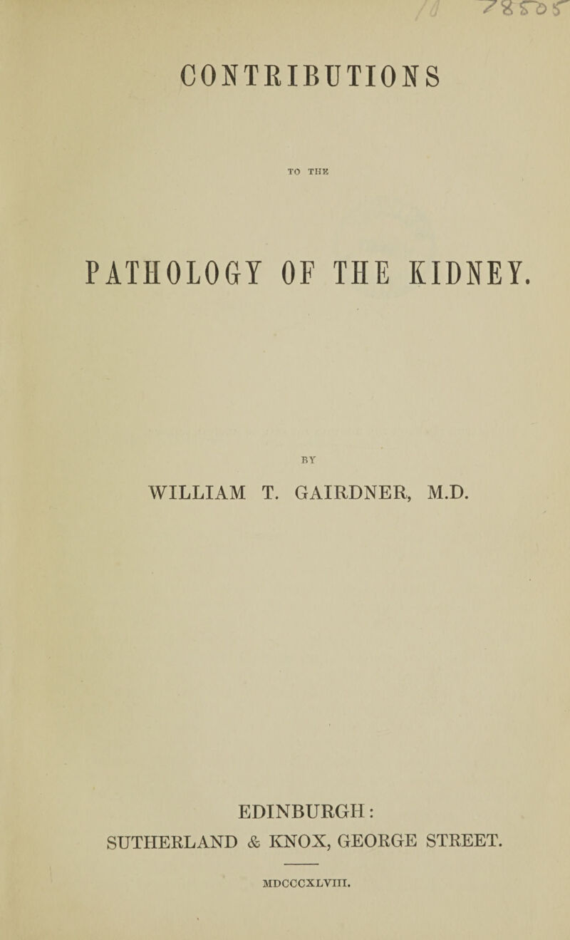 CONTRIBUTIONS TO THE PATHOLOGY OF THE KIDNEY. BY WILLIAM T. GAIRDNER, M.D. EDINBURGH: SUTHERLAND & KNOX, GEORGE STREET. MDOCCXLVITI.