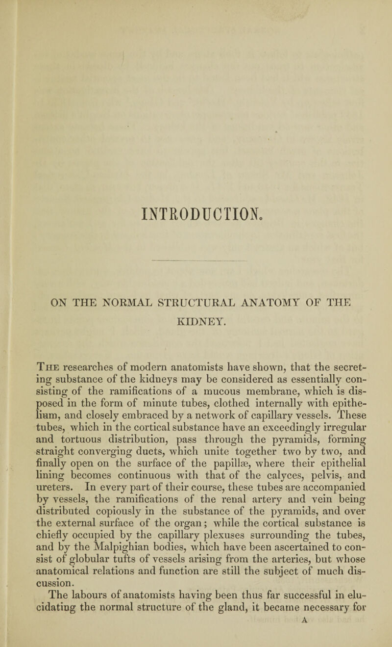 INTRODUCTION. ON THE NORMAL STRUCTURAL ANATOMY OF THE KIDNEY. The researches of modern anatomists have shown, that the secret¬ ing substance of the kidneys may be considered as essentially con¬ sisting of the ramifications of a mucous membrane, which is dis¬ posed in the form of minute tubes, clothed internally with epithe¬ lium, and closely embraced by a network of capillary vessels. These tubes, which in the cortical substance have an exceedingly irregular and tortuous distribution, pass through the pyramids, forming straight converging ducts, which unite together two by two, and finally open on the surface of the papillae, where their epithelial lining becomes continuous with that of the calyces, pelvis, and ureters. In every part of their course, these tubes are accompanied by vessels, the ramifications of the renal artery and vein being distributed copiously in the substance of the pyramids, and over the external surface of the organ; while the cortical substance is chiefly occupied by the capillary plexuses surrounding the tubes, and by the Malpighian bodies, which have been ascertained to con¬ sist of globular tufts of vessels arising from the arteries, but whose anatomical relations and function are still the subject of much dis¬ cussion. The labours of anatomists having been thus far successful in elu¬ cidating the normal structure of the gland, it became necessary for A