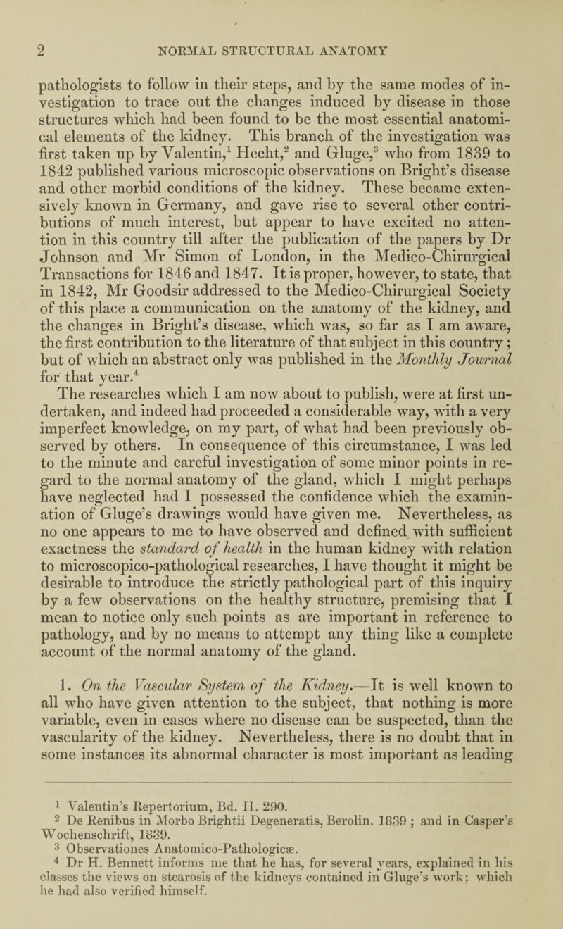 pathologists to follow in their steps, and by the same modes of in¬ vestigation to trace out the changes induced by disease in those structures which had been found to be the most essential anatomi¬ cal elements of the kidney. This branch of the investigation was first taken up by Valentin,1 Hecht,2 and Gluge,3 who from 1839 to 1842 published various microscopic observations on Bright’s disease and other morbid conditions of the kidney. These became exten¬ sively known in Germany, and gave rise to several other contri¬ butions of much interest, but appear to have excited no atten¬ tion in this country till after the publication of the papers by Dr Johnson and Mr Simon of London, in the Medico-Chirurgical Transactions for 1846 and 1847. It is proper, however, to state, that in 1842, Mr Goodsir addressed to the Medico-Chirurgical Society of this place a communication on the anatomy of the kidney, and the changes in Bright’s disease, which was, so far as I am aware, the first contribution to the literature of that subject in this country; but of which an abstract only was published in the Monthly Journal for that year.4 The researches which I am now about to publish, were at first un¬ dertaken, and indeed had proceeded a considerable way, with a very imperfect knowledge, on my part, of what had been previously ob¬ served by others. In consequence of this circumstance, I was led to the minute and careful investigation of some minor points in re¬ gard to the normal anatomy of the gland, which I might perhaps have neglected had I possessed the confidence which the examin¬ ation of Gluge’s drawings would have given me. Nevertheless, as no one appears to me to have observed and defined with sufficient exactness the standard of health in the human kidney with relation to microscopico-pathological researches, I have thought it might be desirable to introduce the strictly pathological part of this inquiry by a few observations on the healthy structure, premising that I mean to notice only such points as are important in reference to pathology, and by no means to attempt any thing like a complete account of the normal anatomy of the gland. 1. On the Vascular System of the Kidney.—It is well known to all who have given attention to the subject, that nothing is more variable, even in cases where no disease can be suspected, than the vascularity of the kidney. Nevertheless, there is no doubt that in some instances its abnormal character is most important as leading 1 Valentin’s Repertorium, Rd. II. 290. 2 De Renibus in Morbo Brightii Degeneratis, Berolin. 1839 ; and in Casper’s Wochenschrift, 1839. 3 Observations Anatomico-Pathologicfe. 4 Dr H. Bennett informs me that he has, for several years, explained in his classes the views on stearosis of the kidneys contained in Gluge’s work; which he had also verified himself.