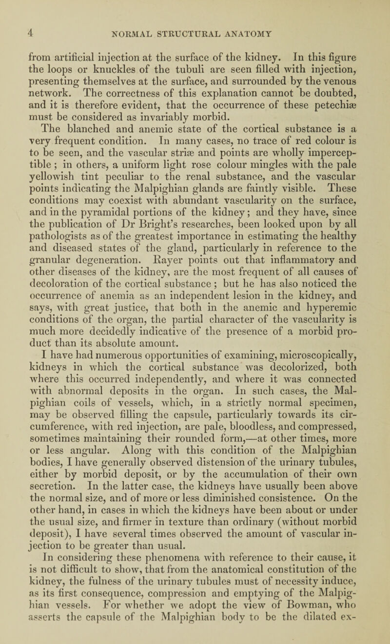 from artificial injection at the surface of the kidney. In this figure the loops or knuckles of the tubuli are seen filled with injection, presenting themselves at the surface, and surrounded by the venous network. The correctness of this explanation cannot be doubted, and it is therefore evident, that the occurrence of these petechias must be considered as invariably morbid. The blanched and anemic state of the cortical substance is a very frequent condition. In many cases, no trace of red colour is to be seen, and the vascular strife and points are wholly impercep¬ tible ; in others, a uniform light rose colour mingles with the pale yellowish tint peculiar to the renal substance, and the vascular points indicating the Malpighian glands are faintly visible. These conditions may coexist with abundant vascularity on the surface, and in the pyramidal portions of the kidney; and they have, since the publication of Dr Bright’s researches, been looked upon by all pathologists as of the greatest importance in estimating the healthy and diseased states of the gland, particularly in reference to the granular degeneration. Bayer points out that inflammatory and other diseases of the kidney, are the most frequent of all causes of decoloration of the cortical substance; but he has also noticed the occurrence of anemia as an independent lesion in the kidney, and says, with great justice, that both in the anemic and hyperemic conditions of the organ, the partial character of the vascularity is much more decidedly indicative of the presence of a morbid pro¬ duct than its absolute amount. I have had numerous opportunities of examining, microscopically, kidneys in which the cortical substance was decolorized, both where this occurred independently, and where it was connected with abnormal deposits in the organ. In such cases, the Mal¬ pighian coils of vessels, which, in a strictly normal specimen, may be observed filling the capsule, particularly towards its cir¬ cumference, with red injection, are pale, bloodless, and compressed, sometimes maintaining their rounded form,—at other times, more or less angular. Along with this condition of the Malpighian bodies, I have generally observed distension of the urinary tubules, either by morbid deposit, or by the accumulation of their own secretion. In the latter case, the kidneys have usually been above the normal size, and of more or less diminished consistence. On the other hand, in cases in which the kidneys have been about or under the usual size, and firmer in texture than ordinary (without morbid deposit), I have several times observed the amount of vascular in¬ jection to be greater than usual. In considering these phenomena with reference to their cause, it is not difficult to show, that from the anatomical constitution of the kidney, the fulness of the urinary tubules must of necessity induce, as its first consequence, compression and emptying of the Malpig¬ hian vessels. For whether we adopt the view of Bowman, who asserts the capsule of the Malpighian body to be the dilated ex-