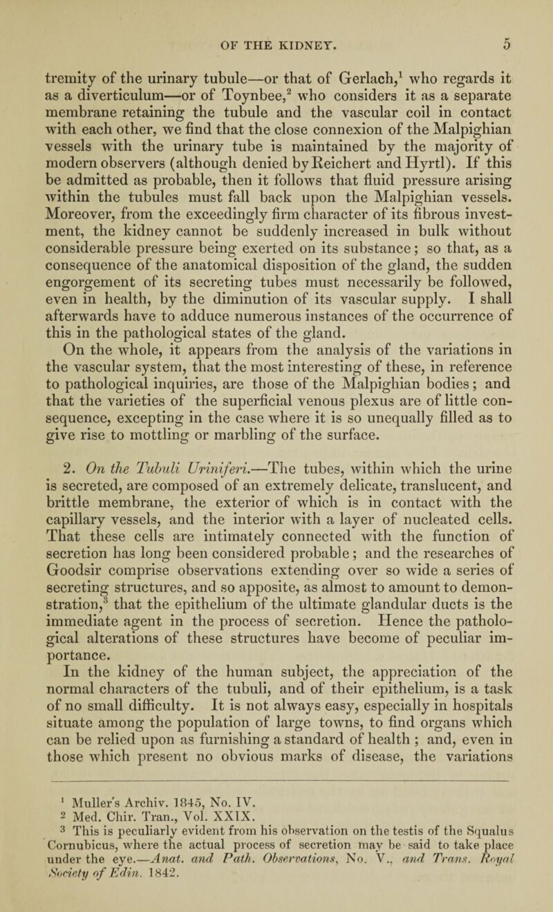 tremity of the urinary tubule—or that of Gerlach,1 who regards it as a diverticulum—or of Toynbee,2 who considers it as a separate membrane retaining the tubule and the vascular coil in contact with each other, we find that the close connexion of the Malpighian vessels with the urinary tube is maintained by the majority of modern observers (although denied by Reichert andHyrtl). If this be admitted as probable, then it follows that fluid pressure arising within the tubules must fall back upon the Malpighian vessels. Moreover, from the exceedingly firm character of its fibrous invest¬ ment, the kidney cannot be suddenly increased in bulk without considerable pressure being exerted on its substance; so that, as a consequence of the anatomical disposition of the gland, the sudden engorgement of its secreting tubes must necessarily be followed, even in health, by the diminution of its vascular supply. I shall afterwards have to adduce numerous instances of the occurrence of this in the pathological states of the gland. On the whole, it appears from the analysis of the variations in the vascular system, that the most interesting of these, in reference to pathological inquiries, are those of the Malpighian bodies; and that the varieties of the superficial venous plexus are of little con¬ sequence, excepting in the case where it is so unequally filled as to give rise to mottling or marbling of the surface. 2. On the Tubuli Uriniferi.—The tubes, within which the urine is secreted, are composed of an extremely delicate, translucent, and brittle membrane, the exterior of which is in contact with the capillary vessels, and the interior with a layer of nucleated cells. That these cells are intimately connected with the function of secretion has long been considered probable; and the researches of Goodsir comprise observations extending over so wide a series of secreting structures, and so apposite, as almost to amount to demon¬ stration,3 * * * that the epithelium of the ultimate glandular ducts is the immediate agent in the process of secretion. Hence the patholo¬ gical alterations of these structures have become of peculiar im¬ portance. In the kidney of the human subject, the appreciation of the normal characters of the tubuli, and of their epithelium, is a task of no small difficulty. It is not always easy, especially in hospitals situate among the population of large towns, to find organs which can be relied upon as furnishing a standard of health ; and, even in those w7hich present no obvious marks of disease, the variations 1 Mullers Archiv. 1845, No. IV. 2 Med. Chir. Tran., Vol. XXIX. 3 This is peculiarly evident from his observation on the testis of the Squalus Cornubicus, where the actual process of secretion may be said to take place under the eye.—Anat. and Path. Observations, No. V., and Trans. Royal Society of Edin. 1842.