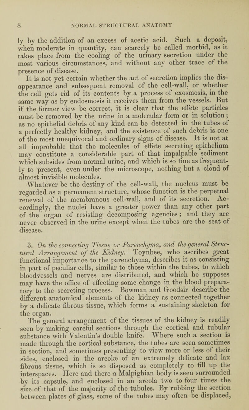 ly by the addition of an excess of acetic acid. Such a deposit, when moderate in quantity, can scarcely be called morbid, as it takes place from the cooling of the urinary secretion under the most various circumstances, and without any other trace of the presence of disease. It is not yet certain whether the act of secretion implies the dis¬ appearance and subsequent removal of the cell-wall, or whether the cell gets rid of its contents by a process of exosmosis, in the same way as by endosmosis it receives them from the vessels. But if the former view be correct, it is clear that the effete particles must be removed by the urine in a molecular form or in solution; as no epithelial debris of any kind can be detected in the tubes of a perfectly healthy kidney, and the existence of such debris is one of the most unequivocal and ordinary signs of disease. It is not at all improbable that the molecules of effete secreting epithelium may constitute a considerable part of that impalpable sediment which subsides from normal urine, and which is so fine as frequent¬ ly to present, even under the microscope, nothing but a cloud of almost invisible molecules. Whatever be the destiny of the cell-wall, the nucleus must be regarded as a permanent structure, whose function is the perpetual renewal of the membranous cell-wall, and of its secretion. Ac¬ cordingly, the nuclei have a greater power than any other part of the organ of resisting decomposing agencies ; and they are never observed in the urine except when the tubes are the seat of disease. 3. On the connecting Tissue or Parenchyma, and the general Struc¬ tural Arrangement of the Kidney.—Toynbee, who ascribes great functional importance to the parenchyma, describes it as consisting in part of peculiar cells, similar to those within the tubes, to which bloodvessels and nerves are distributed, and which he supposes may have the office of effecting some change in the blood prepara¬ tory to the secreting process. Bowman and Goodsir describe the different anatomical elements of the kidney as connected together by a delicate fibrous tissue, which forms a sustaining skeleton for the organ. The general arrangement of the tissues of the kidney is readily seen by making careful sections through the cortical and tubular substance with Valentin’s double knife. Where such a section is made through the cortical substance, the tubes are seen sometimes in section, and sometimes presenting to view more or less of their sides, enclosed in the areolae of an extremely delicate and lax fibrous tissue, which is so disposed as completely to fill up the interspaces. Here and there a Malpighian body is seen surrounded by its capsule, and enclosed in an areola two to four times the size of that of the majority of the tubules. By rubbing the section between plates of glass, some of the tubes may often be displaced,