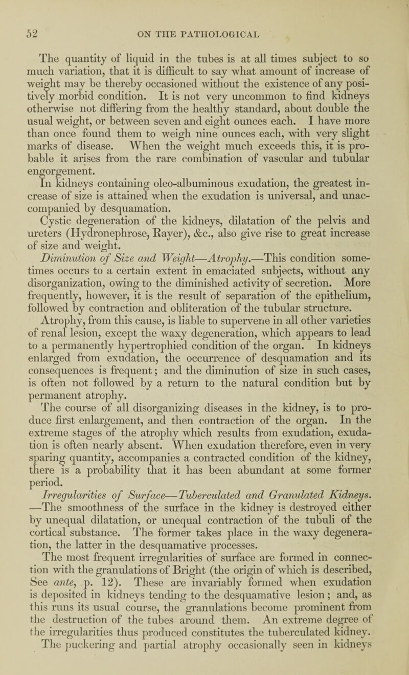The quantity of liquid in the tubes is at all times subject to so much variation, that it is difficult to say what amount of increase of weight may be thereby occasioned without the existence of any posi¬ tively morbid condition. It is not very uncommon to find kidneys otherwise not differing from the healthy standard, about double the usual weight, or between seven and eight ounces each. I have more than once found them to weigh nine ounces each, with very slight marks of disease. When the weight much exceeds this, it is pro¬ bable it arises from the rare combination of vascular and tubular engorgement. In kidneys containing oleo-albuminous exudation, the greatest in¬ crease of size is attained when the exudation is universal, and unac¬ companied by desquamation. Cystic degeneration of the kidneys, dilatation of the pelvis and ureters (Hydronephrose, Raver), &c., also give rise to great increase of size and weight. Diminution of Size and Weight—Atrophy.—This condition some¬ times occurs to a certain extent in emaciated subjects, without any disorganization, owing to the diminished activity of secretion. More frequently, however, it is the result of separation of the epithelium, followed by contraction and obliteration of the tubular structure. Atrophy, from this cause, is liable to supervene in all other varieties of renal lesion, except the waxy degeneration, which appears to lead to a permanently hypertrophied condition of the organ. In kidneys enlarged from exudation, the occurrence of desquamation and its consequences is frequent; and the diminution of size in such cases, is often not followed by a return to the natural condition but by permanent atrophy. The course of all disorganizing diseases in the kidney, is to pro¬ duce first enlargement, and then contraction of the organ. In the extreme stages of the atrophy which results from exudation, exuda¬ tion is often nearly absent. When exudation therefore, even in very sparing quantity, accompanies a contracted condition of the kidney, there is a probability that it has been abundant at some former Irregularities of Surface—Tuberculated and Granulated Kidneys. —The smoothness of the surface in the kidney is destroyed either by unequal dilatation, or unequal contraction of the tubuli of the cortical substance. The former takes place in the waxy degenera¬ tion, the latter in the desquamative processes. The most frequent irregularities of surface are formed in connec¬ tion with the granulations of Bright (the origin of which is described, See ante, p. 12). These are invariably formed when exudation is deposited in kidneys tending to the desquamative lesion; and, as this runs its usual course, the granulations become prominent from the destruction of the tubes around them. An extreme degree of the irregularities thus produced constitutes the tuberculated kidney. The puckering and partial atrophy occasionally seen in kidneys