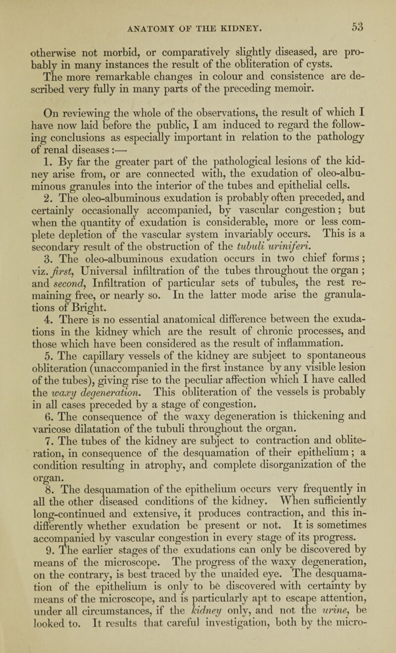 ro otherwise not morbid, or comparatively slightly diseased, are pro¬ bably in many instances the result of the obliteration of cysts. The more remarkable changes in colour and consistence are de¬ scribed very fully in many parts of the preceding memoir. On reviewing the whole of the observations, the result of which I have now laid before the public, I am induced to regard the follow¬ ing conclusions as especially important in relation to the pathology of renal diseases:— 1. By far the greater part of the pathological lesions of the kid¬ ney arise from, or are connected with, the exudation of oleo-albu- minous granules into the interior of the tubes and epithelial cells. 2. The oleo-albuminous exudation is probably often preceded, and certainly occasionally accompanied, by vascular congestion; but when the quantity of exudation is considerable, more or less com¬ plete depletion of the vascular system invariably occurs. This is a secondary result of the obstruction of the tubuli uriniferi. 3. The oleo-albuminous exudation occurs in two chief forms; viz. first, Universal infiltration of the tubes throughout the organ ; and second, Infiltration of particular sets of tubules, the rest re¬ maining free, or nearly so. In the latter mode arise the granula¬ tions of Bright. 4. There is no essential anatomical difference between the exuda¬ tions in the kidney which are the result of chronic processes, and those which have been considered as the result of inflammation. 5. The capillary vessels of the kidney are subject to spontaneous obliteration (unaccompanied in the first instance by any visible lesion of the tubes), giving rise to the peculiar affection which I have called the waxy degeneration. This obliteration of the vessels is probably in all cases preceded by a stage of congestion. 6. The consequence of the waxy degeneration is thickening and varicose dilatation of the tubuli throughout the organ. 7. The tubes of the kidney are subject to contraction and oblite¬ ration, in consequence of the desquamation of their epithelium; a condition resulting in atrophy, and complete disorganization of the organ. 8. The desquamation of the epithelium occurs very frequently in all the other diseased conditions of the kidney. When sufficiently long-continued and extensive, it produces contraction, and this in¬ differently whether exudation be present or not. It is sometimes accompanied by vascular congestion in every stage of its progress. 9. The earlier stages of the exudations can only be discovered by means of the microscope. The progress of the waxy degeneration, on the contrary, is best traced by the unaided eye. The desquama¬ tion of the epithelium is only to be discovered with certainty by means of the microscope, and is particularly apt to escape attention, under all circumstances, if the kidney only, and not the urine, be looked to. It results that careful investigation, both by the micro-