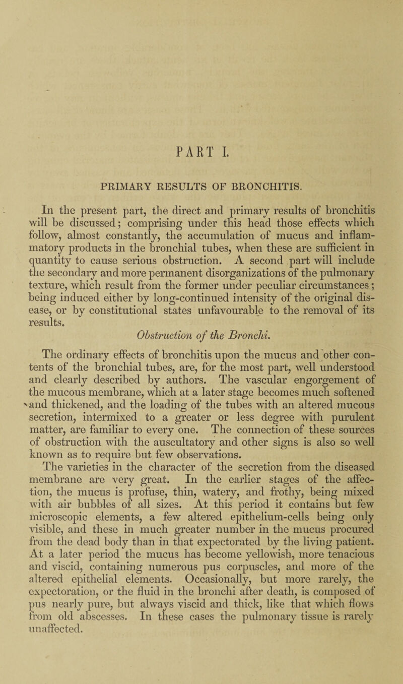 PART I. PRIMARY RESULTS OF BRONCHITIS. In the present part, the direct and primary results of bronchitis will be discussed; comprising under this head those effects which follow, almost constantly, the accumulation of mucus and inflam¬ matory products in the bronchial tubes, when these are sufficient in quantity to cause serious obstruction. A second part will include the secondary and more permanent disorganizations of the pulmonary texture, which result from the former under peculiar circumstances; being induced either by long-continued intensity of the original dis¬ ease, or by constitutional states unfavourable to the removal of its results. Obstruction of the Bronchi. The ordinary effects of bronchitis upon the mucus and other con¬ tents of the bronchial tubes, are, for the most part, well understood and clearly described by authors. The vascular engorgement of the mucous membrane, which at a later stage becomes much softened ^and thickened, and the loading of the tubes with an altered mucous secretion, intermixed to a greater or less degree with purulent matter, are familiar to every one. The connection of these sources of obstruction with the auscultatory and other signs is also so well known as to require but few observations. The varieties in the character of the secretion from the diseased membrane are very great. In the earlier stages of the affec¬ tion, the mucus is profuse, thin, watery, and frothy, being mixed with air bubbles of all sizes. At this period it contains but few microscopic elements, a few altered epithelium-cells being only visible, and these in much greater number in the mucus procured from the dead body than in that expectorated by the living patient. At a later period the mucus has become yellowish, more tenacious and viscid, containing numerous pus corpuscles, and more of the altered epithelial elements. Occasionally, but more rarely, the expectoration, or the fluid in the bronchi after death, is composed of pus nearly pure, but always viscid and thick, like that which flows from old abscesses. In these cases the pulmonary tissue is rarely unaffected.