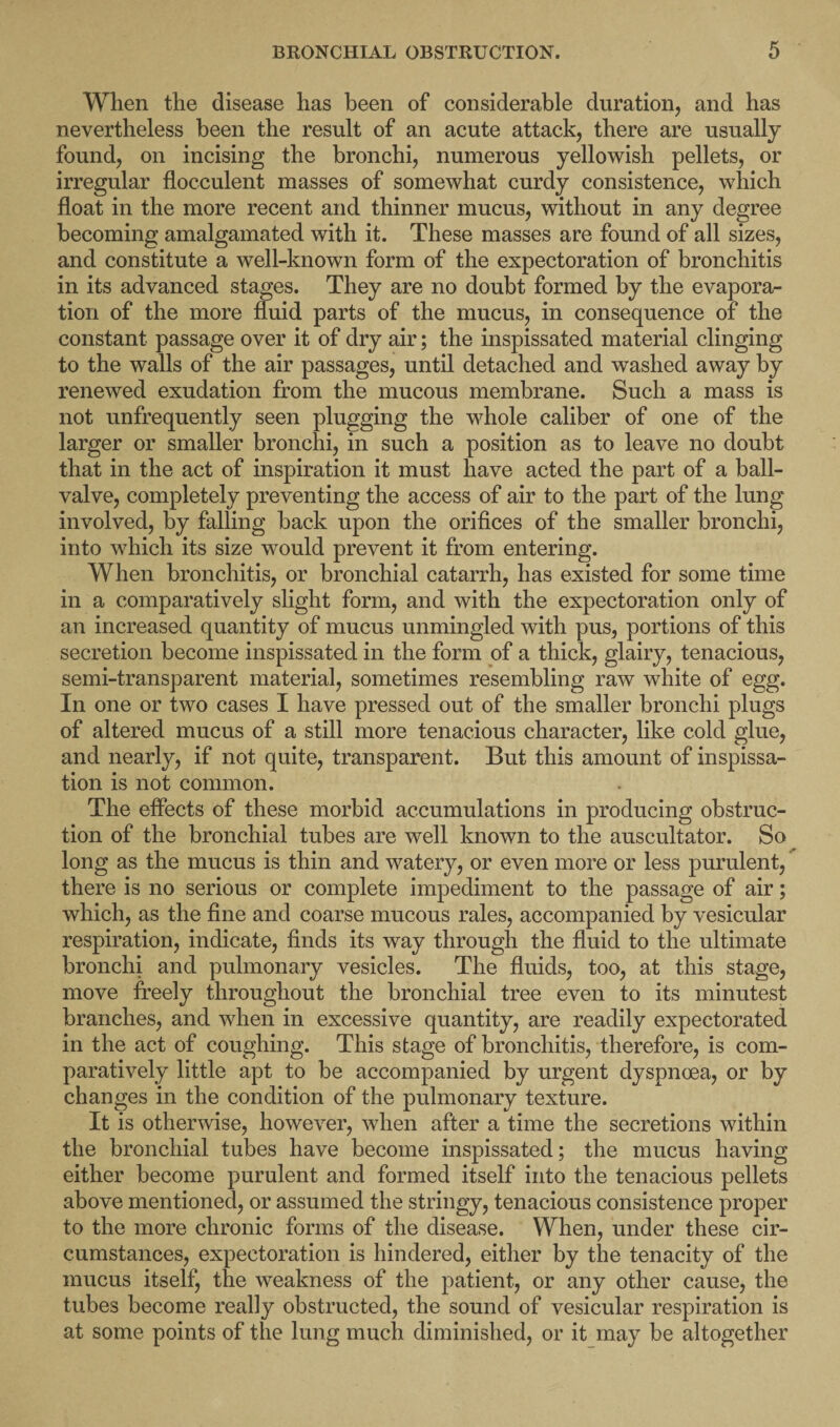 When the disease has been of considerable duration, and has nevertheless been the result of an acute attack, there are usually found, on incising the bronchi, numerous yellowish pellets, or irregular flocculent masses of somewhat curdy consistence, which float in the more recent and thinner mucus, without in any degree becoming amalgamated with it. These masses are found of all sizes, and constitute a well-known form of the expectoration of bronchitis in its advanced stages. They are no doubt formed by the evapora¬ tion of the more fluid parts of the mucus, in consequence of the constant passage over it of dry air; the inspissated material clinging to the walls of the air passages, until detached and washed away by renewed exudation from the mucous membrane. Such a mass is not unfrequently seen plugging the whole caliber of one of the larger or smaller bronchi, in such a position as to leave no doubt that in the act of inspiration it must have acted the part of a ball- valve, completely preventing the access of air to the part of the lung involved, by falling back upon the orifices of the smaller bronchi, into which its size would prevent it from entering. When bronchitis, or bronchial catarrh, has existed for some time in a comparatively slight form, and with the expectoration only of an increased quantity of mucus unmingled with pus, portions of this secretion become inspissated in the form of a thick, glairy, tenacious, semi-transparent material, sometimes resembling raw white of egg. In one or two cases I have pressed out of the smaller bronchi plugs of altered mucus of a still more tenacious character, like cold glue, and nearly, if not quite, transparent. But this amount of inspissa- tion is not common. The effects of these morbid accumulations in producing obstruc¬ tion of the bronchial tubes are well known to the auscultator. So long as the mucus is thin and watery, or even more or less purulent, there is no serious or complete impediment to the passage of air; which, as the fine and coarse mucous rales, accompanied by vesicular respiration, indicate, finds its way through the fluid to the ultimate bronchi and pulmonary vesicles. The fluids, too, at this stage, move freely throughout the bronchial tree even to its minutest branches, and when in excessive quantity, are readily expectorated in the act of coughing. This stage of bronchitis, therefore, is com¬ paratively little apt to be accompanied by urgent dyspnoea, or by changes in the condition of the pulmonary texture. It is otherwise, however, when after a time the secretions within the bronchial tubes have become inspissated; the mucus having either become purulent and formed itself into the tenacious pellets above mentioned, or assumed the stringy, tenacious consistence proper to the more chronic forms of the disease. When, under these cir¬ cumstances, expectoration is hindered, either by the tenacity of the mucus itself, the weakness of the patient, or any other cause, the tubes become really obstructed, the sound of vesicular respiration is at some points of the lung much diminished, or it may be altogether