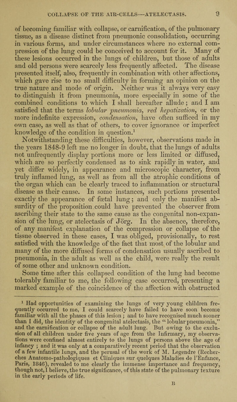 of becoming familiar with collapse, or carnification, of the pulmonary tissue, as a disease distinct from pneumonic consolidation, occurring in various forms, and under circumstances where no external com¬ pression of the lung could be conceived to account for it. Many of these lesions occurred in the lungs of children, but those of adults and old persons were scarcely less frequently affected. The disease presented itself, also, frequently in combination with other affections, which gave rise to no small difficulty in forming an opinion on the true nature and mode of origin. Neither was it always very easy to distinguish it from pneumonia, more especially in some of the combined conditions to which I shall hereafter allude; and I am satisfied that the terms lobular pneumonia, red hepatization, or the more indefinite expression, condensation, have often sufficed in my own case, as well as that of others, to cover ignorance or imperfect knowledge of the condition in question.1 Notwithstanding these difficulties, however, observations made in the years 1848-9 left me no longer in doubt, that the lungs of adults not unfrequently display portions more or less limited or diffused, which are so perfectly condensed as to sink rapidly in water, and yet differ widely, in appearance and microscopic character, from truly inflamed lung, as well as from all the atrophic conditions of the organ which can be clearly traced to inflammation or structural disease as their cause. In some instances, such portions presented exactly the appearance of foetal lung; and only the manifest ab¬ surdity of the proposition could have prevented the observer from ascribing their state to the same cause as the congenital non-expan¬ sion of the lung, or atelectasis of Jorg. In the absence, therefore, of any manifest explanation of the compression or collapse of the tissue observed in these cases, I was obliged, provisionally, to rest satisfied with the knowledge of the fact that most of the lobular and many of the more diffused forms of condensation usually ascribed to pneumonia, in the adult as well as the child, were really the result of some other and unknown condition. Some time after this collapsed condition of the lung had become tolerably familiar to me, the following case occurred, presenting a marked example of the coincidence of the affection with obstructed 1 Had opportunities of examining the lungs of very young children fre¬ quently occurred to me, I could scarcely have failed to have soon become familiar with all the phases of this lesion ; and to have recognised much sooner than I did, the identity of the congenital atelectasis, the “ lobular pneumonia,” and the carnification or collapse of the adult lung. But owing to the exclu¬ sion of all children under five years of age from the Infirmary, my observa¬ tions were confined almost entirely to the lungs of persons above the age of infancy ; and it was only at a comparatively recent period that the observation of a few infantile lungs, and the perusal of the work of M. Legendre (Reclier- ches Anatomo-pathologiques et Cliniques sur quelques Maladies de l’Enfance, Paris, 1846), revealed to me clearly the immense importance and frequency, though not, I believe, the true significance, of this state of the pulmonary texture in the early periods of life. B