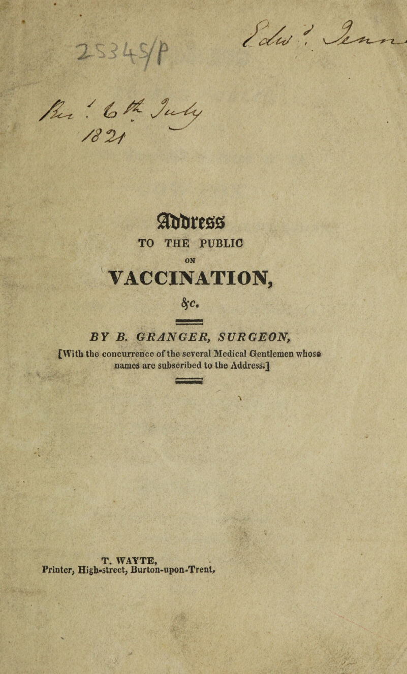 /%Li ,y ^ TO THE PUBLIC ON VACCINATION, 6fc. BY B. GRANGER, SURGEON, [With the concurrence of the several Medical Gentlemen whoso names are subscribed to the Address.] T. WAYTE, Printer, High-street, Burton-upon-Trent,