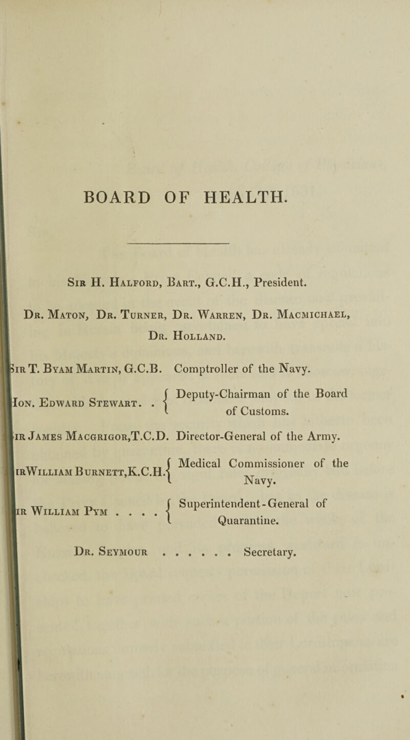 BOARD OF HEALTH. Sir H. Halford, Bart., G.C.H., President. Dr. Maton, Dr. Turner, Dr. Warren, Dr. Macmichael, Dr. Holland. SirT. Byam Martin, G.C.B. Comptroller of the Navy. Ion. Edward Stewart. Deputy-Chairman of the Board of Customs. Iir James Macgrigor,T.C.D. Director-General of the Army. IirWilliam Burnett,K.C.H. |1ir William Pym . . . . ■ Medical Commissioner of the Navy. Superintendent-General of Quarantine. Dr. Seymour Secretary.