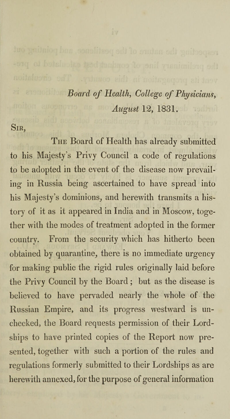 Board of Health, College of Physicians, August 12, 1831. Sir, The Board of Health has already submitted to his Majesty’s Privy Council a code of regulations to be adopted in the event of the disease now prevail¬ ing in Russia being ascertained to have spread into his Majesty’s dominions, and herewith transmits a his¬ tory of it as it appeared in India and in Moscow, toge¬ ther with the modes of treatment adopted in the former country. From the security which has hitherto been obtained by quarantine, there is no immediate urgency for making public the rigid rules originally laid before the Privy Council by the Board; but as the disease is believed to have pervaded nearly the whole of the Russian Empire, and its progress westward is un¬ checked, the Board requests permission of their Lord- ships to have printed copies of the Report now pre¬ sented, together with such a portion of the rules and regulations formerly submitted to their Lordships as are herewith annexed, for the purpose of general information