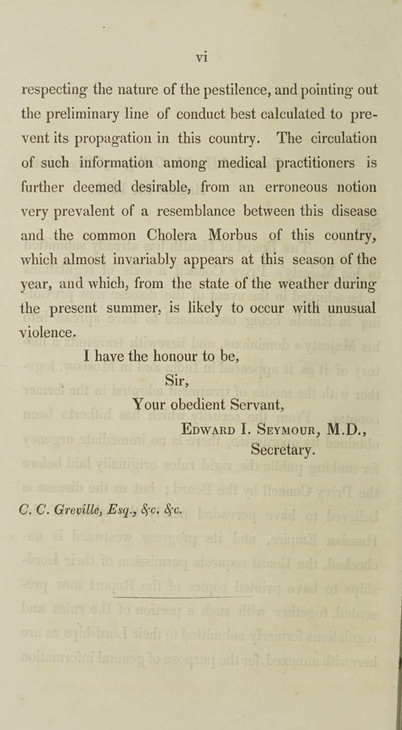 VI respecting the nature of the pestilence, and pointing out the preliminary line of conduct best calculated to pre¬ vent its propagation in this country. The circulation of such information among medical practitioners is further deemed desirable, from an erroneous notion very prevalent of a resemblance between this disease and the common Cholera Morbus of this country, which almost invariably appears at this season of the year, and which, from the state of the weather during the present summer, is likely to occur with unusual violence. I have the honour to be, Sir, Your obedient Servant, Edward I. Seymour, M.D., Secretary. C. C. Greville, Esq.y Sfc. 8fc.