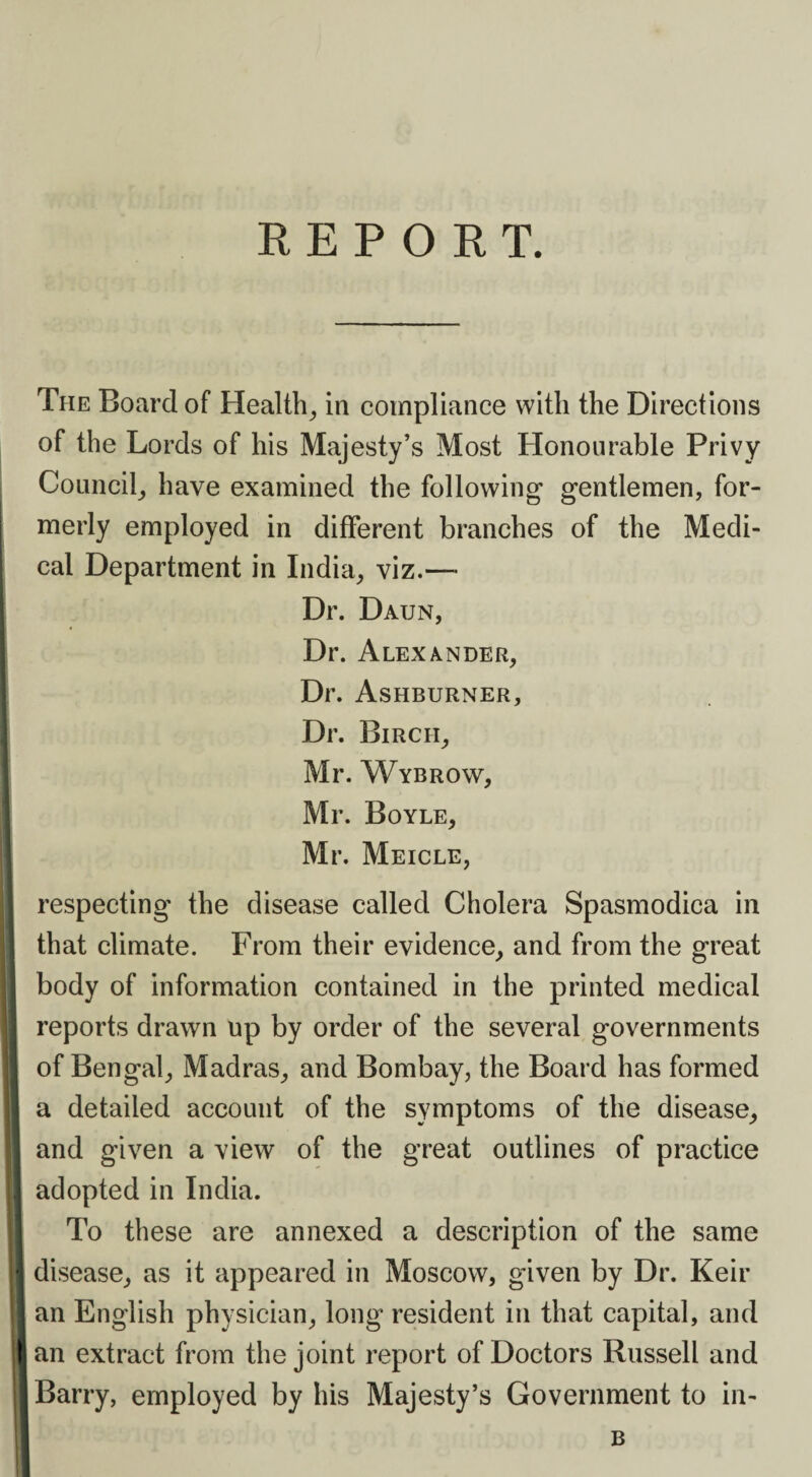 REPORT. The Board of Health, in compliance with the Directions of the Lords of his Majesty’s Most Honourable Privy Council, have examined the following* gentlemen, for¬ merly employed in different branches of the Medi¬ cal Department in India, viz.— Dr. Daun, Dr. Alexander, Dr. Ashburner, Dr. Birch, Mr. Wybrow, Mr. Boyle, Mr. Meicle, respecting the disease called Cholera Spasmodica in that climate. From their evidence, and from the great body of information contained in the printed medical reports drawn up by order of the several governments I of Bengal, Madras, and Bombay, the Board has formed a detailed account of the symptoms of the disease, and given a view of the great outlines of practice I adopted in India. To these are annexed a description of the same i| disease, as it appeared in Moscow, given by Dr. Keir I an English physician, long resident in that capital, and Ian extract from the joint report of Doctors Russell and I Barry, employed by his Majesty’s Government to in- B