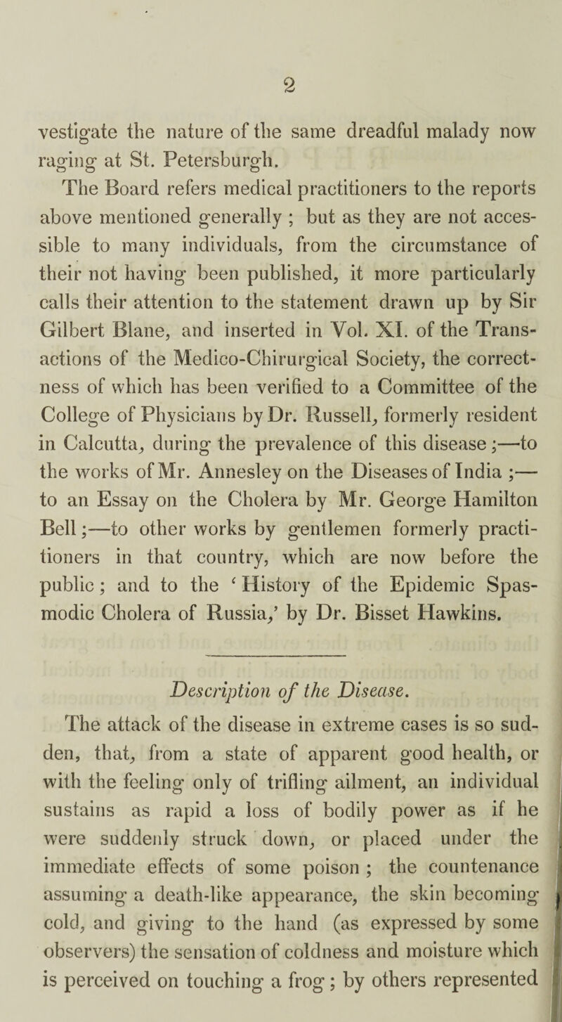 vestigate the nature of the same dreadful malady now raging at St. Petersburg!]. The Board refers medical practitioners to the reports above mentioned generally ; but as they are not acces¬ sible to many individuals, from the circumstance of their not having been published, it more particularly calls their attention to the statement drawn up by Sir Gilbert Blane, and inserted in Yob XI. of the Trans¬ actions of the Medico-Chirurgical Society, the correct¬ ness of which has been verified to a Committee of the College of Physicians by Dr. Russell, formerly resident in Calcutta, during the prevalence of this disease;—to the works of Mr. Annesley on the Diseases of India ;— to an Essay on the Cholera by Mr. George Hamilton Bellto other works by gentlemen formerly practi¬ tioners in that country, which are now before the public; and to the ‘ History of the Epidemic Spas¬ modic Cholera of Russia/ by Dr. Bisset Hawkins. Description of the Disease. The attack of the disease in extreme cases is so sud¬ den, that, from a state of apparent good health, or with the feeling only of trifling ailment, an individual sustains as rapid a loss of bodily power as if he were suddenly struck down, or placed under the immediate effects of some poison ; the countenance assuming a death-like appearance, the skin becoming cold, and giving to the hand (as expressed by some observers) the sensation of coldness and moisture which is perceived on touching a frog; by others represented