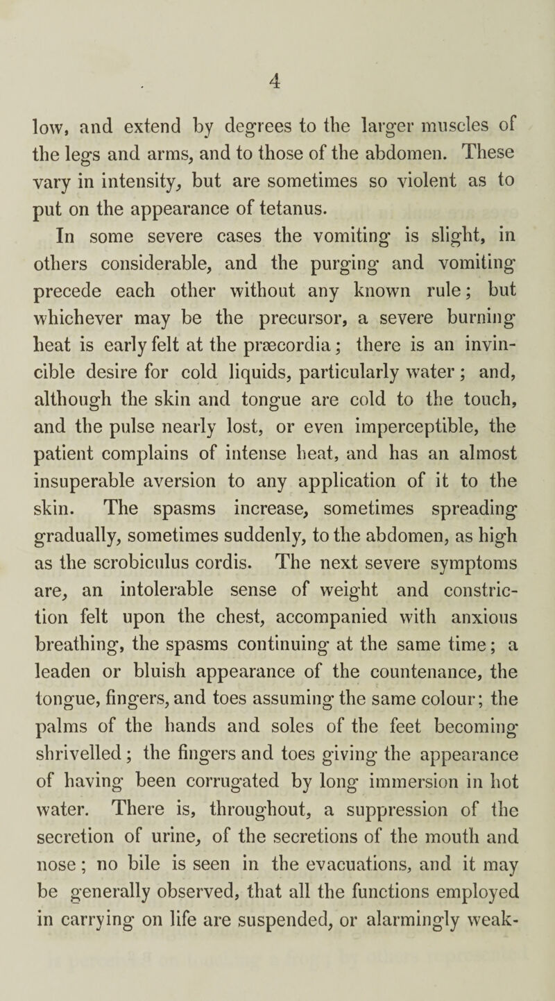 low, and extend by degrees to the larger muscles of the legs and arms, and to those of the abdomen. These vary in intensity, but are sometimes so violent as to put on the appearance of tetanus. In some severe cases the vomiting is slight, in others considerable, and the purging and vomiting precede each other without any known rule; but whichever may be the precursor, a severe burning heat is early felt at the praecordia; there is an invin¬ cible desire for cold liquids, particularly water; and, although the skin and tongue are cold to the touch, and the pulse nearly lost, or even imperceptible, the patient complains of intense heat, and has an almost insuperable aversion to any application of it to the skin. The spasms increase, sometimes spreading gradually, sometimes suddenly, to the abdomen, as high as the scrobiculus cordis. The next severe symptoms are, an intolerable sense of weight and constric¬ tion felt upon the chest, accompanied with anxious breathing, the spasms continuing at the same time; a leaden or bluish appearance of the countenance, the tongue, fingers, and toes assuming the same colour; the palms of the hands and soles of the feet becoming shrivelled; the fingers and toes giving the appearance of having been corrugated by long immersion in hot water. There is, throughout, a suppression of the secretion of urine, of the secretions of the mouth and nose; no bile is seen in the evacuations, and it may be generally observed, that all the functions employed in carrying on life are suspended, or alarmingly weak-