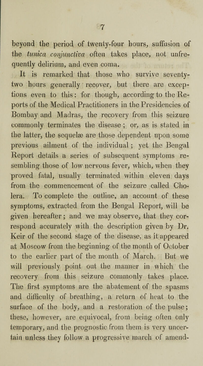 beyond the period of twenty-four hours, suffusion of the tunica conjunctiva often takes place, not unfre¬ quently delirium, and even coma. It is remarked that those who survive seventy- two hours generally recover, but there are excep¬ tions even to this: for though, according to the Re¬ ports of the Medical Practitioners in the Presidencies of Bombay and Madras, the recovery from this seizure commonly terminates the disease ; or, as is stated in the latter, the sequelae are those dependent upon some previous ailment of the individual; yet the Bengal Report details a series of subsequent symptoms re¬ sembling those of low nervous fever, which, when they proved fatal, usually terminated within eleven days from the commencement of the seizure called Cho¬ lera. To complete the outline, an account of these symptoms, extracted from the Bengal Report, will be given hereafter; and we may observe, that they cor¬ respond accurately with the description given by Dr. Keir of the second stage of the disease, as it appeared at Moscow from the beginning of the month of October to the earlier part of the month of March. But we will previously point out the manner in which the recovery from this seizure commonly takes place. The first symptoms are the abatement of the spasms and difficulty of breathing, a return of heat to the surface of the body, and a restoration of the pulse; these, however, are equivocal, from being often only temporary, and the prognostic from them is very uncer¬ tain unless they follow a progressive march of amend-