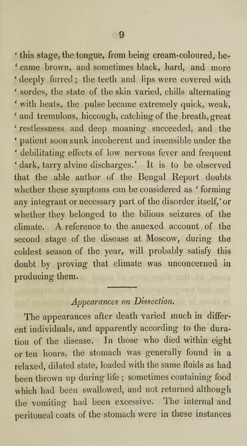 ‘ this stage, the tongue, from being cream-coloured, be- ‘ came brown, and sometimes black, hard, and more c deeply furred ; the teeth and lips were covered with ‘ sordes, the state of the skin varied, chills alternating f with heats, the pulse became extremely quick, weak, ‘ and tremulous, hiccough, catching of the breath, great 4 restlessness and deep moaning succeeded, and the 4 patient soon sunk incoherent and insensible under the ‘ debilitating effects of low nervous fever and frequent 4 dark, tarry at vine discharges.9 It is to be observed that the able author of the Bengal Report doubts whether these symptoms can be considered as c forming any integrant or necessary part of the disorder itself,’or whether they belonged to the bilious seizures of the climate. A reference to the annexed account of the second stage of the disease at Moscow, during the coldest season of the year, will probably satisfy this doubt by proving that climate was unconcerned in producing them. Appearances on Dissection. The appearances after death varied much in differ¬ ent individuals, and apparently according to the dura¬ tion of the disease. In those who died within eight or ten hours, the stomach was generally found in a relaxed, dilated state, loaded with the same fluids as had been thrown up during life ; sometimes containing food which had been swallowed, and not returned although the vomiting had been excessive. The internal and peritoneal coats of the stomach were in these instances