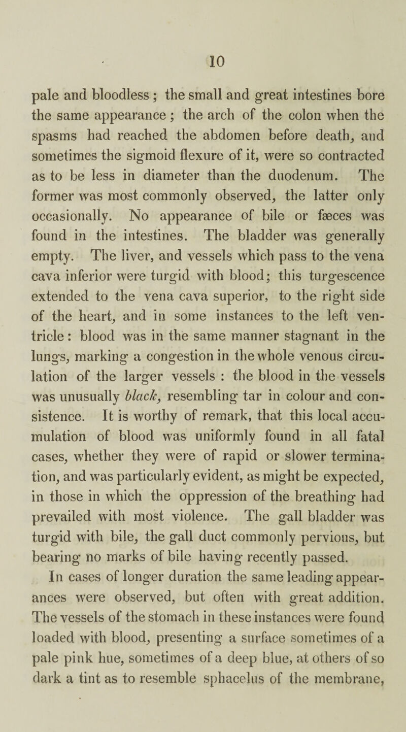 pale and bloodless ; the small and great intestines bore the same appearance ; the arch of the colon when the spasms had reached the abdomen before deaths and sometimes the sigmoid flexure of it, were so contracted as to be less in diameter than the duodenum. The former was most commonly observed, the latter only occasionally. No appearance of bile or faeces was found in the intestines. The bladder was generally empty. The liver, and vessels which pass to the vena cava inferior were turgid with blood; this turgescence extended to the vena cava superior, to the right side of the heart, and in some instances to the left ven¬ tricle : blood was in the same manner stagnant in the lungs, marking a congestion in the whole venous circu¬ lation of the larger vessels : the blood in the vessels was unusually black, resembling tar in colour and con¬ sistence. It is worthy of remark, that this local accu¬ mulation of blood was uniformly found in all fatal •/ cases, whether they were of rapid or slower termina¬ tion, and was particularly evident, as might be expected, in those in which the oppression of the breathing had prevailed with most violence. The gall bladder was turgid with bile, the gall duct commonly pervious, but bearing no marks of bile having recently passed. In cases of longer duration the same leading appear¬ ances were observed, but often with great addition. The vessels of the stomach in these instances were found loaded with blood, presenting a surface sometimes of a pale pink hue, sometimes of a deep blue, at others of so dark a tint as to resemble sphacelus of the membrane,