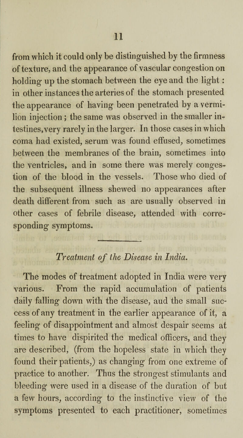 from which it could only be distinguished by the firmness of texture, and the appearance of vascular congestion on holding up the stomach between the eye and the light : in other instances the arteries of the stomach presented the appearance of having been penetrated by a vermi¬ lion injection ; the same was observed in the smaller in¬ testines,very rarely in the larger. In those cases in which coma had existed, serum was found effused, sometimes between the membranes of the brain, sometimes into the ventricles, and in some there was merely conges¬ tion of the blood in the vessels. Those who died of the subsequent illness shewed no appearances after death different from such as are usually observed in other cases of febrile disease, attended with corre¬ sponding symptoms. Treatment of the Disease in India. The modes of treatment adopted in India were very various. From the rapid accumulation of patients daily falling down with the disease, aud the small suc¬ cess of any treatment in the earlier appearance of it, a feeling of disappointment and almost despair seems at times to have dispirited the medical officers, and they are described, (from the hopeless state in which they found their patients,) as changing from one extreme of practice to another. Thus the strongest stimulants and bleeding were used in a disease of the duration of but a few hours, according to the instinctive view of the symptoms presented to each practitioner, sometimes