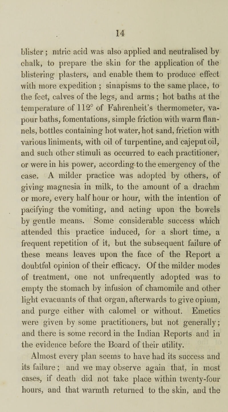 blister ; nitric acid was also applied and neutralised by chalk, to prepare the skin for the application of the blistering' plasters, and enable them to produce effect with more expedition ; sinapisms to the same place, to the feet, calves of the legs, and arms ; hot baths at the temperature of 112° of Fahrenheit’s thermometer, va¬ pour baths, fomentations, simple friction with warm flan¬ nels, bottles containing hot water, hot sand, friction with various liniments, with oil of turpentine, and cajeputoil, and such other stimuli as occurred to each practitioner, or were in his power, according to the emergency of the case. A milder practice was adopted by others, of giving magnesia in milk, to the amount of a drachm or more, every half hour or hour, with the intention of pacifying the vomiting, and acting upon the bowels by gentle means. Some considerable success which attended this practice induced, for a short time, a frequent repetition of it, but the subsequent failure of these means leaves upon the face of the Report a doubtful opinion of their efficacy. Of the milder modes of treatment, one not unfrequently adopted was to empty the stomach by infusion of chamomile and other light evacuants of that organ, afterwards to give opium, and purge either with calomel or without. Emetics were given by some practitioners, but not generally; and there is some record in the Indian Reports and in the evidence before the Board of their utility. Almost every plan seems to have had its success and its failure; and we may observe again that, in most cases, if death did not take place within twenty-four hours, and that warmth returned to the skin, and the