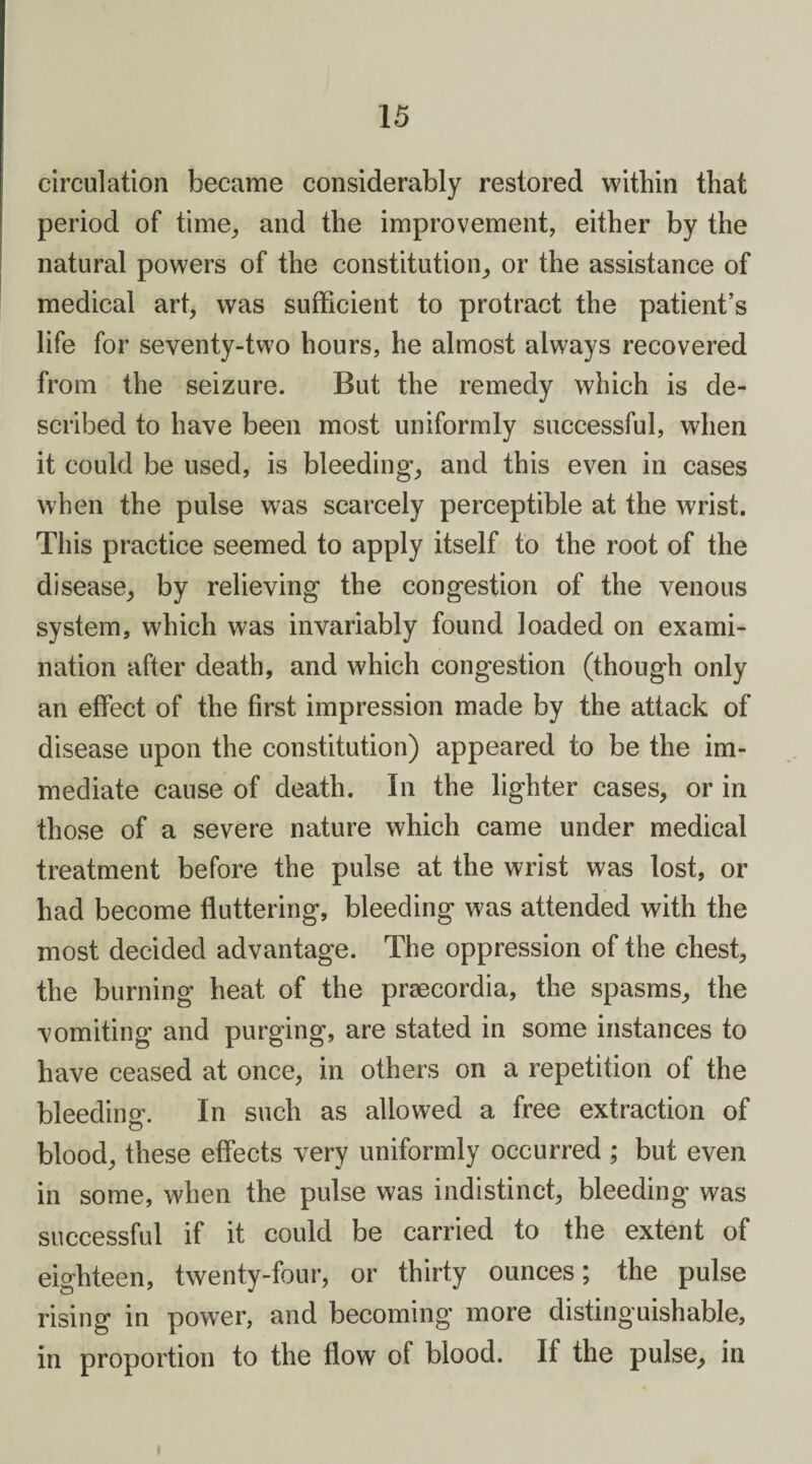 circulation became considerably restored within that period of time, and the improvement, either by the natural powers of the constitution, or the assistance of medical art, was sufficient to protract the patient’s life for seventy-two hours, he almost always recovered from the seizure. But the remedy which is de¬ scribed to have been most uniformly successful, when it could be used, is bleeding, and this even in cases when the pulse was scarcely perceptible at the wrist. This practice seemed to apply itself to the root of the disease, by relieving the congestion of the venous system, which was invariably found loaded on exami¬ nation after death, and which congestion (though only an effect of the first impression made by the attack of disease upon the constitution) appeared to be the im¬ mediate cause of death. In the lighter cases, or in those of a severe nature which came under medical treatment before the pulse at the wrist was lost, or had become fluttering, bleeding was attended with the most decided advantage. The oppression of the chest, the burning heat of the praecordia, the spasms, the vomiting and purging, are stated in some instances to have ceased at once, in others on a repetition of the bleeding. In such as allowed a free extraction of blood, these effects very uniformly occurred ; but even in some, when the pulse was indistinct, bleeding was successful if it could be carried to the extent of eighteen, twenty-four, or thirty ounces; the pulse rising in power, and becoming more distinguishable, in proportion to the flow of blood. If the pulse, in