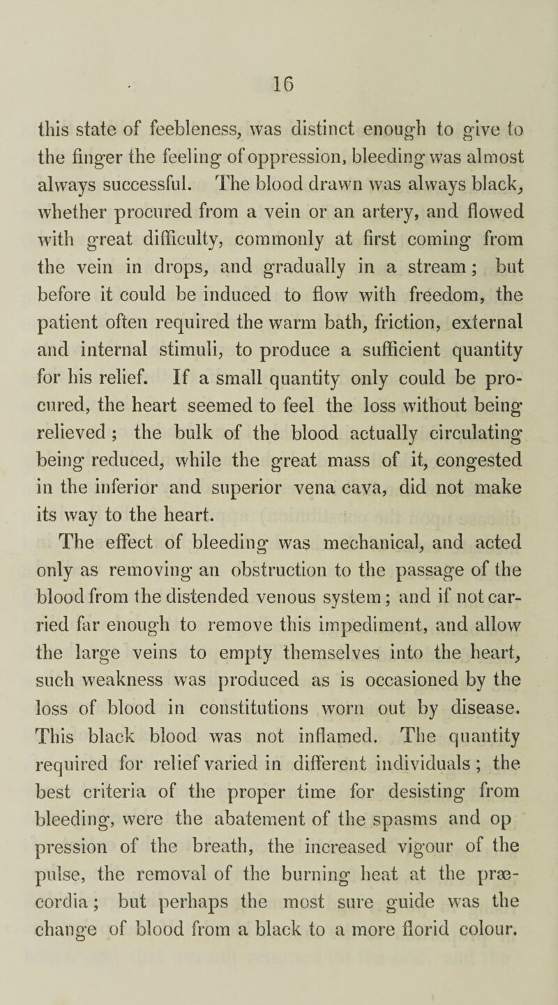 this state of feebleness, was distinct enough to give to the finger the feeling of oppression, bleeding was almost always successful. The blood drawn was always black, whether procured from a vein or an artery, and flowed with great difficulty, commonly at first coming from the vein in drops, and gradually in a stream; but before it could be induced to flow with freedom, the patient often required the warm bath, friction, external and internal stimuli, to produce a sufficient quantity for his relief. If a small quantity only could be pro¬ cured, the heart seemed to feel the loss without being relieved ; the bulk of the blood actually circulating being reduced, while the great mass of it, congested in the inferior and superior vena cava, did not make its way to the heart. The effect of bleeding was mechanical, and acted only as removing an obstruction to the passage of the blood from the distended venous system; and if not car¬ ried far enough to remove this impediment, and allow the large veins to empty themselves into the heart, such weakness was produced as is occasioned by the loss of blood in constitutions worn out by disease. Th is black blood was not inflamed. The quantity required for relief varied in different individuals ; the best criteria of the proper time for desisting from bleeding, were the abatement of the spasms and op pression of the breath, the increased vigour of the pulse, the removal of the burning heat at the prse- cordia; but perhaps the most sure guide was the change of blood from a black to a more florid colour.