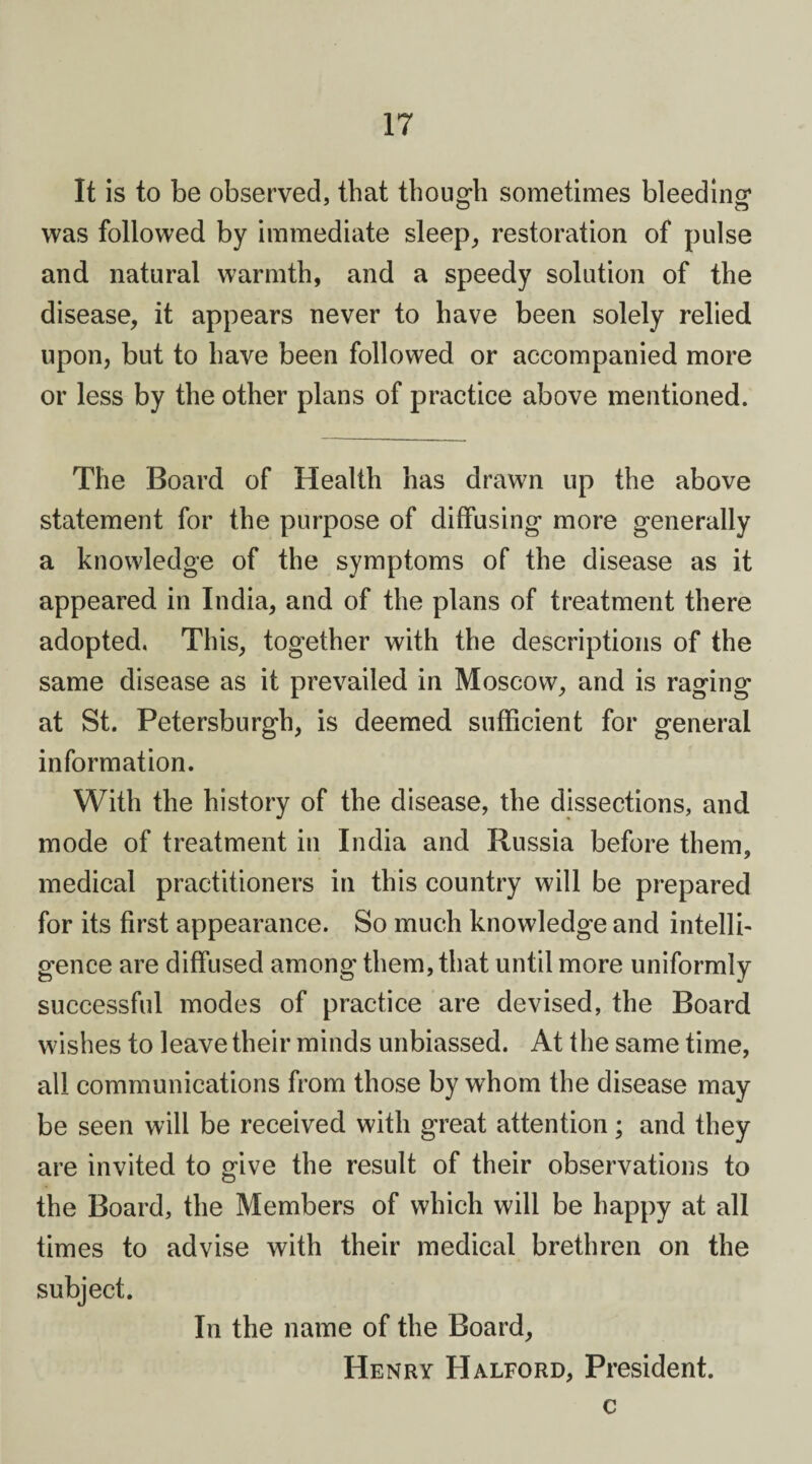 It is to be observed, that though sometimes bleeding was followed by immediate sleep, restoration of pulse and natural warmth, and a speedy solution of the disease, it appears never to have been solely relied upon, but to have been followed or accompanied more or less by the other plans of practice above mentioned. The Board of Health has drawn up the above statement for the purpose of diffusing more generally a knowledge of the symptoms of the disease as it appeared in India, and of the plans of treatment there adopted. This, together with the descriptions of the same disease as it prevailed in Moscow, and is raging at St. Petersburgh, is deemed sufficient for general information. With the history of the disease, the dissections, and mode of treatment in India and Russia before them, medical practitioners in this country will be prepared for its first appearance. So much knowledge and intellb gence are diffused among them, that until more uniformly successful modes of practice are devised, the Board wishes to leave their minds unbiassed. At the same time, all communications from those by whom the disease may be seen will be received with great attention; and they are invited to give the result of their observations to the Board, the Members of which will be happy at all times to advise with their medical brethren on the subject. In the name of the Board, Henry Halford, President. c