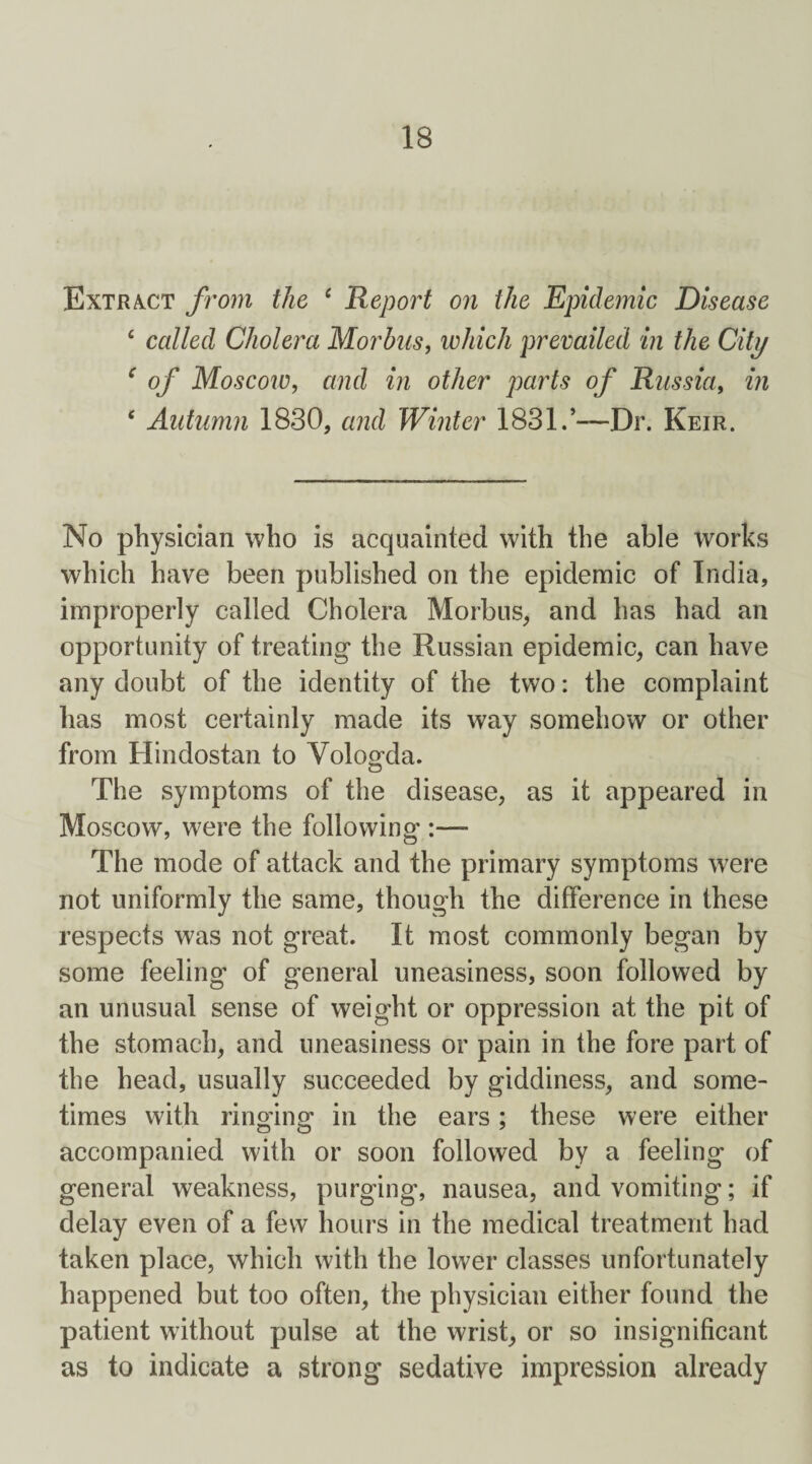 Extract from the 4 Report on the Epidemic Disease 4 called Cholera Morbus, which prevailed in the City ‘ of Moscow, and in other parts of Russia, in 4 Autumn 1830, and Winter 1831.’—Dr. Keir. No physician who is acquainted with the able works which have been published on the epidemic of India, improperly called Cholera Morbus, and has had an opportunity of treating* the Russian epidemic, can have any doubt of the identity of the two: the complaint has most certainly made its way somehow or other from Hindostan to Vologda. The symptoms of the disease, as it appeared in Moscow, were the following :— The mode of attack and the primary symptoms were not uniformly the same, though the difference in these respects was not great. It most commonly began by some feeling' of general uneasiness, soon followed by an unusual sense of weight or oppression at the pit of the stomach, and uneasiness or pain in the fore part of the head, usually succeeded by giddiness, and some¬ times with ringing' in the ears; these were either accompanied with or soon followed by a feeling of general weakness, purging, nausea, and vomiting; if delay even of a few hours in the medical treatment had taken place, which with the lower classes unfortunately happened but too often, the physician either found the patient without pulse at the wrist, or so insignificant as to indicate a strong sedative impression already